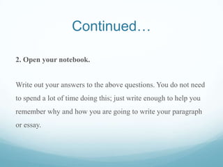 Continued…
2. Open your notebook.
Write out your answers to the above questions. You do not need
to spend a lot of time doing this; just write enough to help you
remember why and how you are going to write your paragraph
or essay.
 