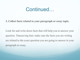Continued…
3. Collect facts related to your paragraph or essay topic.
Look for and write down facts that will help you to answer your
question. Timesaving hint: make sure the facts you are writing
are related to the exact question you are going to answer in your
paragraph or essay.
 