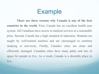 Example
There are three reasons why Canada is one of the best
countries in the world. First, Canada has an excellent health care
system. All Canadians have access to medical services at a reasonable
price. Second, Canada has a high standard of education. Students are
taught by well-trained teachers and are encouraged to continue
studying at university. Finally, Canada's cities are clean and
efficiently managed. Canadian cities have many parks and lots of
space for people to live. As a result, Canada is a desirable place to
live.
 