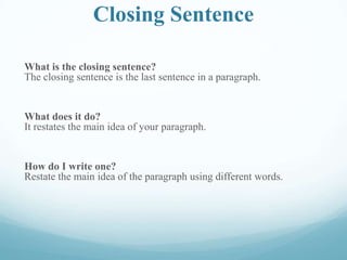 Closing Sentence
What is the closing sentence?
The closing sentence is the last sentence in a paragraph.
What does it do?
It restates the main idea of your paragraph.
How do I write one?
Restate the main idea of the paragraph using different words.
 