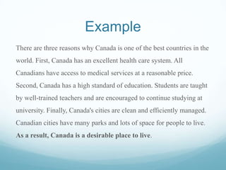 Example
There are three reasons why Canada is one of the best countries in the
world. First, Canada has an excellent health care system. All
Canadians have access to medical services at a reasonable price.
Second, Canada has a high standard of education. Students are taught
by well-trained teachers and are encouraged to continue studying at
university. Finally, Canada's cities are clean and efficiently managed.
Canadian cities have many parks and lots of space for people to live.
As a result, Canada is a desirable place to live.
 