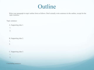 Outline
Write your paragraph in topic outline form as follows. Don't actually write sentences in the outline, except for the
topic sentence.
Topic sentence:
A. Supporting idea 1.
1.
2.
B. Supporting idea 2.
1.
2.
C. Supporting idea 3.
1.
2.
Concluding sentence:
 