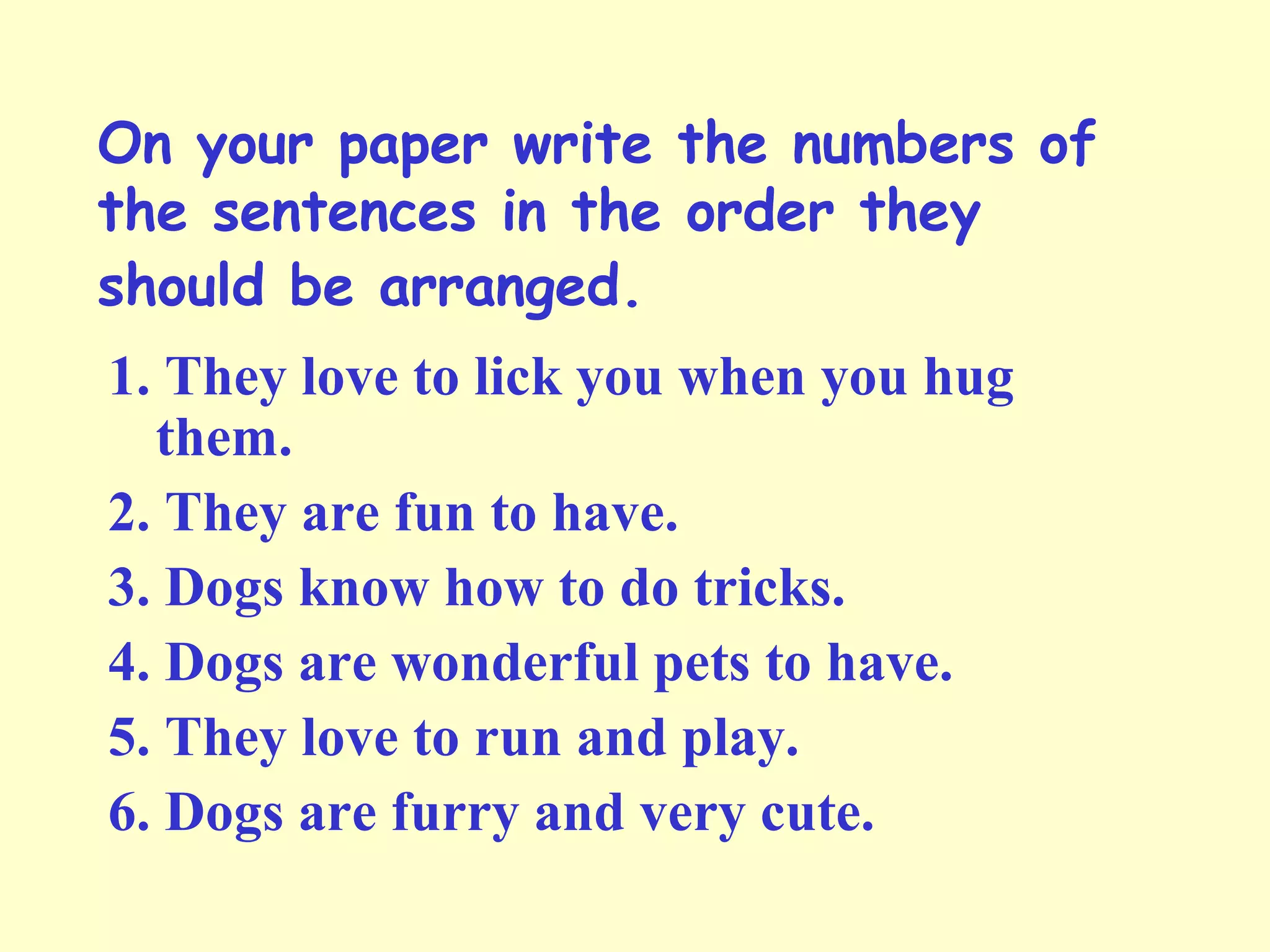 On your paper write the numbers of
the sentences in the order they
should be arranged.
1. They love to lick you when you hug
them.
2. They are fun to have.
3. Dogs know how to do tricks.
4. Dogs are wonderful pets to have.
5. They love to run and play.
6. Dogs are furry and very cute.
 