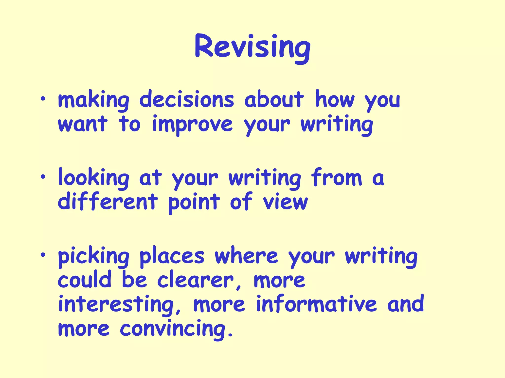 Revising
• making decisions about how you
want to improve your writing
• looking at your writing from a
different point of view
• picking places where your writing
could be clearer, more
interesting, more informative and
more convincing.
 