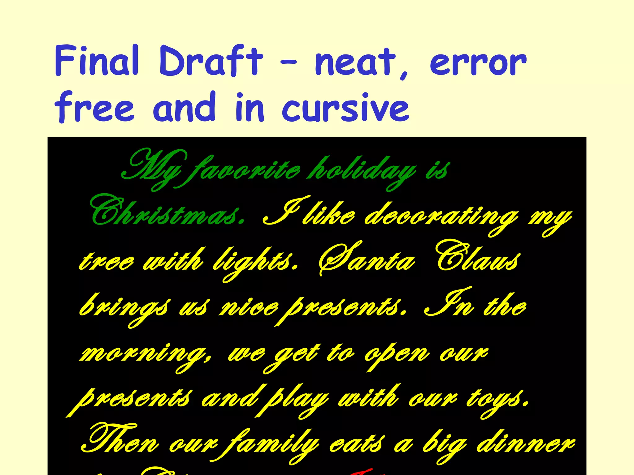 Final Draft – neat, error
free and in cursive
My favorite holiday is
Christmas. I like decorating my
tree with lights. Santa Claus
brings us nice presents. In the
morning, we get to open our
presents and play with our toys.
Then our family eats a big dinner
 