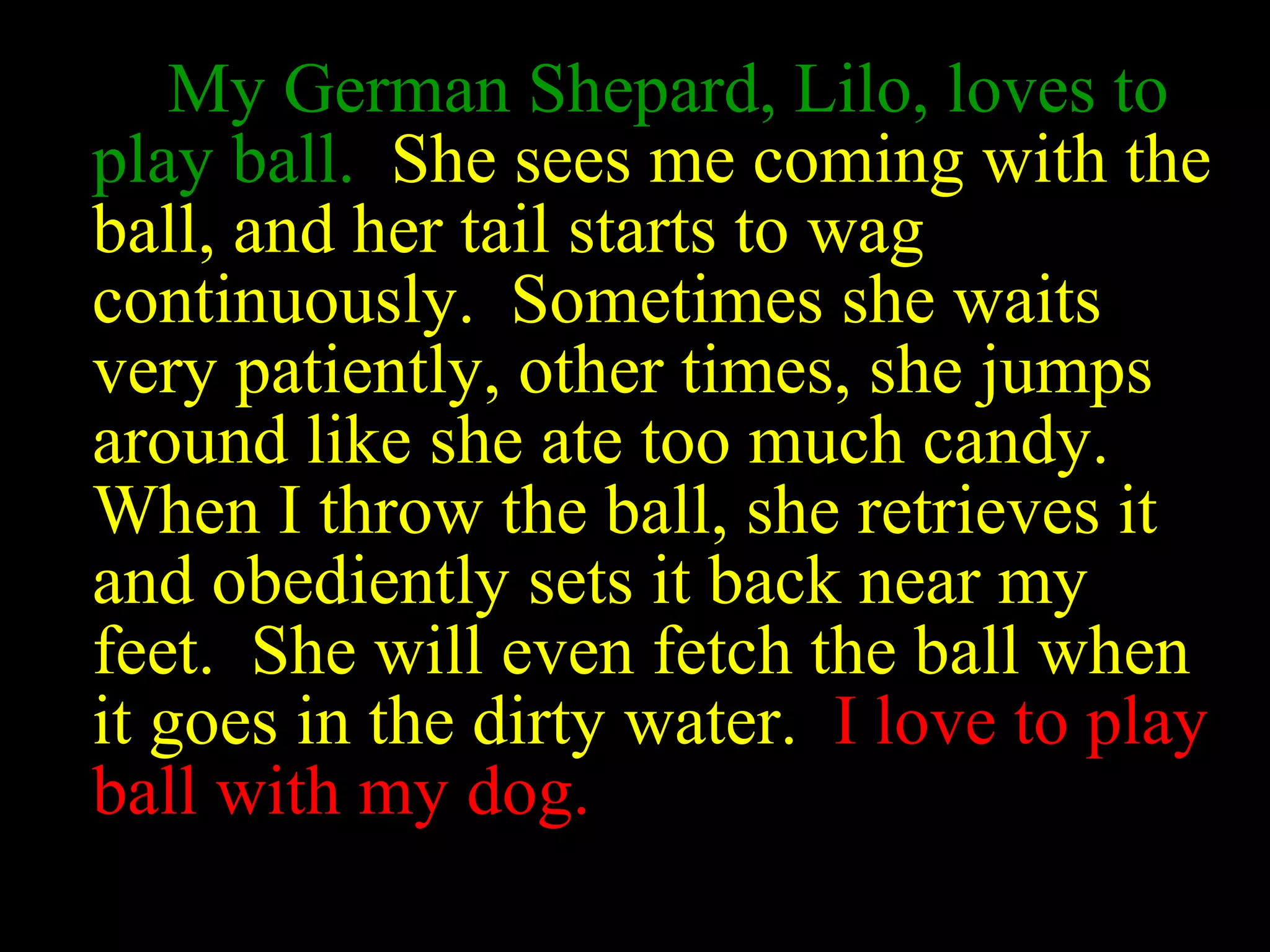My German Shepard, Lilo, loves to
play ball. She sees me coming with the
ball, and her tail starts to wag
continuously. Sometimes she waits
very patiently, other times, she jumps
around like she ate too much candy.
When I throw the ball, she retrieves it
and obediently sets it back near my
feet. She will even fetch the ball when
it goes in the dirty water. I love to play
ball with my dog.
 