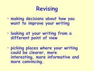 Revising
• making decisions about how you
want to improve your writing
• looking at your writing from a
different point of view
• picking places where your writing
could be clearer, more
interesting, more informative and
more convincing.
 