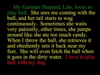 My German Shepard, Lilo, loves to
play ball. She sees me coming with the
ball, and her tail starts to wag
continuously. Sometimes she waits
very patiently, other times, she jumps
around like she ate too much candy.
When I throw the ball, she retrieves it
and obediently sets it back near my
feet. She will even fetch the ball when
it goes in the dirty water. I love to play
ball with my dog.
 