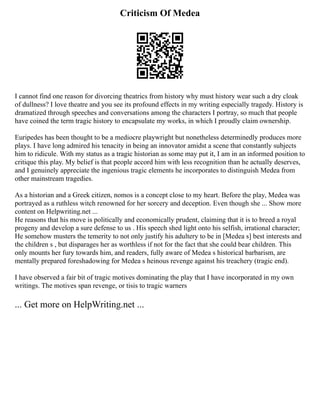 Criticism Of Medea
I cannot find one reason for divorcing theatrics from history why must history wear such a dry cloak
of dullness? I love theatre and you see its profound effects in my writing especially tragedy. History is
dramatized through speeches and conversations among the characters I portray, so much that people
have coined the term tragic history to encapsulate my works, in which I proudly claim ownership.
Euripedes has been thought to be a mediocre playwright but nonetheless determinedly produces more
plays. I have long admired his tenacity in being an innovator amidst a scene that constantly subjects
him to ridicule. With my status as a tragic historian as some may put it, I am in an informed position to
critique this play. My belief is that people accord him with less recognition than he actually deserves,
and I genuinely appreciate the ingenious tragic elements he incorporates to distinguish Medea from
other mainstream tragedies.
As a historian and a Greek citizen, nomos is a concept close to my heart. Before the play, Medea was
portrayed as a ruthless witch renowned for her sorcery and deception. Even though she ... Show more
content on Helpwriting.net ...
He reasons that his move is politically and economically prudent, claiming that it is to breed a royal
progeny and develop a sure defense to us . His speech shed light onto his selfish, irrational character;
He somehow musters the temerity to not only justify his adultery to be in [Medea s] best interests and
the children s , but disparages her as worthless if not for the fact that she could bear children. This
only mounts her fury towards him, and readers, fully aware of Medea s historical barbarism, are
mentally prepared foreshadowing for Medea s heinous revenge against his treachery (tragic end).
I have observed a fair bit of tragic motives dominating the play that I have incorporated in my own
writings. The motives span revenge, or tisis to tragic warners
... Get more on HelpWriting.net ...
 