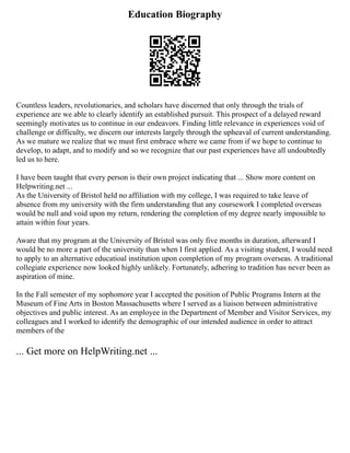 Education Biography
Countless leaders, revolutionaries, and scholars have discerned that only through the trials of
experience are we able to clearly identify an established pursuit. This prospect of a delayed reward
seemingly motivates us to continue in our endeavors. Finding little relevance in experiences void of
challenge or difficulty, we discern our interests largely through the upheaval of current understanding.
As we mature we realize that we must first embrace where we came from if we hope to continue to
develop, to adapt, and to modify and so we recognize that our past experiences have all undoubtedly
led us to here.
I have been taught that every person is their own project indicating that ... Show more content on
Helpwriting.net ...
As the University of Bristol held no affiliation with my college, I was required to take leave of
absence from my university with the firm understanding that any coursework I completed overseas
would be null and void upon my return, rendering the completion of my degree nearly impossible to
attain within four years.
Aware that my program at the University of Bristol was only five months in duration, afterward I
would be no more a part of the university than when I first applied. As a visiting student, I would need
to apply to an alternative educatioal institution upon completion of my program overseas. A traditional
collegiate experience now looked highly unlikely. Fortunately, adhering to tradition has never been as
aspiration of mine.
In the Fall semester of my sophomore year I accepted the position of Public Programs Intern at the
Museum of Fine Arts in Boston Massachusetts where I served as a liaison between administrative
objectives and public interest. As an employee in the Department of Member and Visitor Services, my
colleagues and I worked to identify the demographic of our intended audience in order to attract
members of the
... Get more on HelpWriting.net ...
 