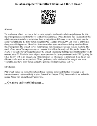 Relationship Between Bitter Flavors And Bitter Flavor
Abstract
The realization of this experiment had as main objective to show the relationship between the bitter
flavor in spinach and the bitter flavor in Phenylthiocarbamide (PTC). In many past studies about this
relationship the results have shown that there is a significant difference between the bitter taste in
some vegetables and the bitter flavor present in PTC (Sandell Breslin,2006). In order to approve or
disapprove this hypothesis 19 students in the same class were tested to see if they tasted the bitter
flavor in spinach. The spinach leaves were blended with mango juice using a blender machine. The
result of this part of the experiment were recorded in a table to be analyzed. The results showed that
26.3% of the subjects were super tasters of the spinach (indicating that they tasted the bitter flavor). In
contrast about 73.7% of the same subjects were considered to be super tasters for the PTC (grading the
bitter flavor 4 or 5 in a 5 scale; being 5 the maximum for bitterness). In conclusion it can be say that
this two results were not very related. This experiment can be used to further analyze how some
vegetables may have bitter flavor and not be correlated to the bitter taste in PTC.
Introduction
PTC which stands for phenylthiocarbamide is a chemical compound that has been used as an
instrument to test taste sensitivity to bitter flavor (Kim Drayna, 2004). In the early 1930s a chemist
named Arthur Fox unintentionally discovered
... Get more on HelpWriting.net ...
 