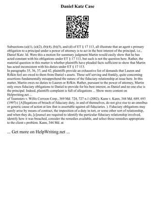 Daniel Katz Case
Subsections (a)(1), (a)(2), (b)(4), (b)(5), and (d) of ET § 17 113, all illustrate that an agent s primary
obligation to a principal under a power of attorney is to act in the best interest of the principal, i.e.,
Daniel Katz. Id. Were this a motion for summary judgment Martin would easily show that he has
acted constant with his obligations under ET § 17 113, but such is not the question here. Rather, the
material question in this matter is whether plaintiffs have pleaded facts sufficient to show that Martin
has acted inconsistent with his duties under ET § 17 113.
In paragraphs 35, 36, 37, and 42, plaintiffs provide an exhaustive list of demands that Lauren and
Rifkin feel are owed to them from Daniel s assets. These self serving and frankly, quite concerning
assertions fundamentally misapprehend the nature of the fiduciary relationship at issue here. In this
matter, Martin owes no duties to Lauren or Rifkin. Rather, pursuant to the power of attorney, Martin
only owes fiduciary obligations to Daniel to provide for his best interest, as Daniel and no one else is
the principal. Indeed, plaintiffs complaint is full of allegations ... Show more content on
Helpwriting.net ...
of Teamsters v. Willis Corroon Corp., 369 Md. 724, 727 n.1 (2002); Kann v. Kann, 344 Md. 689, 693
(1997) ( [A]llegations of breach of fiduciary duty, in and of themselves, do not give rise to an omnibus
or generic cause of action at law that is assertable against all fiduciaries. ). Fiduciary obligations may
surely arise by means of contract, the imposition of a duty in tort, or some other sort of relationship,
and when they do, [c]ounsel are required to identify the particular fiduciary relationship involved,
identify how it was breached, consider the remedies available, and select those remedies appropriate
to the client s problem. Kann, 344 Md. at
... Get more on HelpWriting.net ...
 