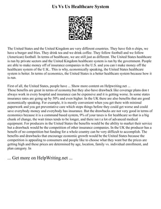 Us Vs Us Healthcare System
The United States and the United Kingdom are very different countries. They have fish n chips, we
have a burger and fries. They drink tea and we drink coffee. They follow football and we follow
(American) football. In terms of healthcare, we are still just as different. The United States healthcare
is run by private sectors and the United Kingdom healthcare system is run by the government. People
are able to make money off of insurance companies in the U.S. and you can t make money off the
healthcare system of the U.K.. This is why, economically speaking, the United States healthcare
system is better. In terms of economics, the United States is a better healthcare system because how it
is run.
First of all, the United States, people have ... Show more content on Helpwriting.net ...
These benefits are great in terms of economy.but they also have drawback like coverage plans don t
always work in every hospital and insurance can be expensive and it is getting worse. In some states
insurance rates are going up by 50% and even higher. In the UK there are also benefits that are good
economically speaking. For example, it is mostly convenient when you get there with minimal
paperwork and you get preventative care which stops things before they could get worse and could
save everybody money and everybody has insurance. But the drawbacks are not very good in terms of
economics because it is a command based system, 9% of your taxes is for healthcare so that is a big
chunk of change, the wait times tends to be longer, and there isn t a lot of advanced medical
equipment. For producers in the United States the benefits would be the ability to market their service
but a drawback would be the competition of other insurance companies. In the UK the producer has a
benefit of no competition but funding for a whole country can be very difficult to accomplish. The
benefits and drawbacks that encourage economic growth would be the United States because the
competition is appealing to consumers and people like to choose what they want but the prices are
getting high and these prices are determined by age, location, family vs. individual enrollment, and
plan category. In
... Get more on HelpWriting.net ...
 
