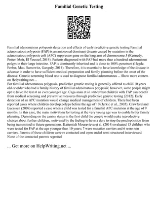 Familial Genetic Testing
Familial adenomatous polyposis detection and effects of early predictive genetic testing Familial
adenomatous polyposis (FAP) is an autosomal dominant disease caused by mutation in the
adenomatous polyposis coli (APC) suppressor gene on the long arm of chromosome 5 (Kennedy,
Potter, Moir, El Youssef, 2014). Patients diagnosed with FAP had more than a hundred adenomatous
polyps in their large intestine. FAP is dominantly inherited and is close to 100% penetrant (Hegde,
Ferber, Mao, Samowitz, Ganguly, 2014). Therefore, it is essential to have knowledge of the disease in
advance in order to have sufficient medical preparation and family planning before the onset of the
disease. Genetic screening blood test is used to diagnose familial adenomatous ... Show more content
on Helpwriting.net ...
For familial adenomatous polyposis, predictive genetic testing is generally offered to child 10 years
old or older who had a family history of familial adenomatous polyposis; however, some people might
opt to have the test at an even younger age. Caga anan et al. stated that children with FAP can benefit
from medical screening and preventive measures through predictive genetic testing (2012). Early
detection of an APC mutation would change medical management of children. There had been
reported cases where children develop polyps before the age of 10 (Jerkic et al., 2005). Crawford and
Lucassen (2009) reported a case when a child was tested for a familial APC mutation at the age of 9
months. In this case, the main motivation for testing at the very young age was to enable better family
planning. Depending on the carrier status in the first child the couple would make reproductive
choices about further children, motivated by the feeling to have a duty to stop the predisposition from
being transmitted to future generations. Kattentidt Mouravieva et al. (2014) evaluated 13 children who
were tested for FAP at the age younger than 10 years; 7 were mutation carriers and 6 were non
carriers. Parents of these children were re contacted and open ended semi structured interviewed.
None of the contacted parents regretted
... Get more on HelpWriting.net ...
 