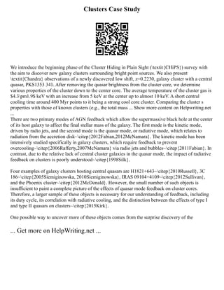 Clusters Case Study
We introduce the beginning phase of the Cluster Hiding in Plain Sight (textit{CHiPS}) survey with
the aim to discover new galaxy clusters surrounding bright point sources. We also present
textit{Chandra} observations of a newly discovered low shift, z=0.2230, galaxy cluster with a central
quasar, PKS1353 341. After removing the quasar brightness from the cluster core, we determine
various properties of the cluster down to the center core. The average temperature of the cluster gas is
$4.3pm1.9$ keV with an increase from 5 keV at the center up to almost 10 keV. A short central
cooling time around 400 Myr points to it being a strong cool core cluster. Comparing the cluster s
properties with those of known clusters (e.g., the total mass ... Show more content on Helpwriting.net
...
There are two primary modes of AGN feedback which allow the supermassive black hole at the center
of its host galaxy to affect the final stellar mass of the galaxy. The first mode is the kinetic mode,
driven by radio jets, and the second mode is the quasar mode, or radiative mode, which relates to
radiation from the accretion disk~citep{2012Fabian,2012McNamara}. The kinetic mode has been
intensively studied specifically in galaxy clusters, which require feedback to prevent
overcooling~citep{2006Rafferty,2007McNamara} via radio jets and bubbles~citep{2011Fabian}. In
contrast, due to the relative lack of central cluster galaxies in the quasar mode, the impact of radiative
feedback on clusters is poorly understood~citep{1998Silk}.
Four examples of galaxy clusters hosting central quasars are H1821+643~citep{2010Russell}, 3C
186~citep{2005Siemiginowska, 2010Siemiginowska}, IRAS 09104+4109~citep{2012Sullivan},
and the Phoenix cluster~citep{2012McDonald}. However, the small number of such objects is
insufficient to paint a complete picture of the effects of quasar mode feedback on cluster cores.
Therefore, a larger sample of these objects is necessary for our understanding of feedback, including
its duty cycle, its correlation with radiative cooling, and the distinction between the effects of type I
and type II quasars on clusters~citep{2015Kirk}.
One possible way to uncover more of these objects comes from the surprise discovery of the
... Get more on HelpWriting.net ...
 