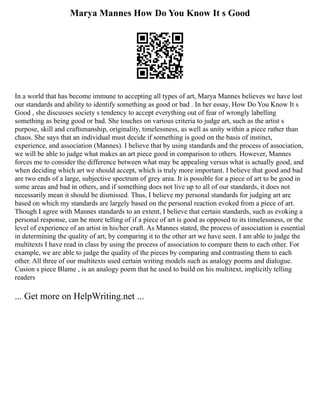 Marya Mannes How Do You Know It s Good
In a world that has become immune to accepting all types of art, Marya Mannes believes we have lost
our standards and ability to identify something as good or bad . In her essay, How Do You Know It s
Good , she discusses society s tendency to accept everything out of fear of wrongly labelling
something as being good or bad. She touches on various criteria to judge art, such as the artist s
purpose, skill and craftsmanship, originality, timelessness, as well as unity within a piece rather than
chaos. She says that an individual must decide if something is good on the basis of instinct,
experience, and association (Mannes). I believe that by using standards and the process of association,
we will be able to judge what makes an art piece good in comparison to others. However, Mannes
forces me to consider the difference between what may be appealing versus what is actually good, and
when deciding which art we should accept, which is truly more important. I believe that good and bad
are two ends of a large, subjective spectrum of grey area. It is possible for a piece of art to be good in
some areas and bad in others, and if something does not live up to all of our standards, it does not
necessarily mean it should be dismissed. Thus, I believe my personal standards for judging art are
based on which my standards are largely based on the personal reaction evoked from a piece of art.
Though I agree with Mannes standards to an extent, I believe that certain standards, such as evoking a
personal response, can be more telling of if a piece of art is good as opposed to its timelessness, or the
level of experience of an artist in his/her craft. As Mannes stated, the process of association is essential
in determining the quality of art, by comparing it to the other art we have seen. I am able to judge the
multitexts I have read in class by using the process of association to compare them to each other. For
example, we are able to judge the quality of the pieces by comparing and contrasting them to each
other. All three of our multitexts used certain writing models such as analogy poems and dialogue.
Cusion s piece Blame , is an analogy poem that he used to build on his multitext, implicitly telling
readers
... Get more on HelpWriting.net ...
 