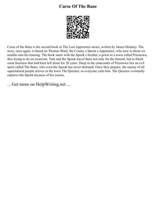 Curse Of The Bane
Curse of the Bane is the second book in The Last Apprentice series, written by James Delaney. The
story, once again, is based on Thomas Ward, the County s Spook s Apprentice, who now is about six
months into his training. The book starts with the Spook s brother, a priest in a town called Priestown,
dies trying to do an exorcism. Tom and the Spook travel there not only for the funeral, but to finish
some business that had been left alone for 20 years. Deep in the catacombs of Priestown lies an evil
spirit called The Bane, who even the Spook has never defeated. Once they prepare, the enemy of all
supernatural people arrives in the town The Quisitor, as everyone calls him. The Quisitor eventually
captures the Spook because of his cousin,
... Get more on HelpWriting.net ...
 