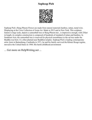Sopheap Pich
Sopheap Pich s Rang Phnom Flower are made from natural materials bamboo, rattan, metal wire.
Displaying at the Crow Collection of Asian Art. Made in 2015 and in New York. This sculpture
feature is large scale, depicts a cannonball tree or Rang Phnom tree , is impressive enough, with 25feet
in length, its complex construction is composed of hundreds of standard of rattan and bamboo. In
Southeast Asia, the cannonball tree is reserved for physical resemblance to the sal tree under the
Buddha was born. It s often planted near Buddhist temples. Sopheap Pich is leading contemporary
artist ,born in Battambang, Cambodia in 1971, he and his family survived the Khmer Rouge regime,
moved to the United States in 1984. His harsh childhood environment
... Get more on HelpWriting.net ...
 