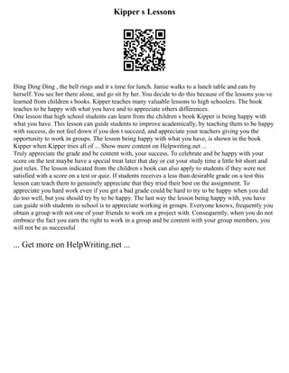 Kipper s Lessons
Ding Ding Ding , the bell rings and it s time for lunch. Jamie walks to a lunch table and eats by
herself. You see her there alone, and go sit by her. You decide to do this because of the lessons you ve
learned from children s books. Kipper teaches many valuable lessons to high schoolers. The book
teaches to be happy with what you have and to appreciate others differences.
One lesson that high school students can learn from the children s book Kipper is being happy with
what you have. This lesson can guide students to improve academically, by teaching them to be happy
with success, do not feel down if you don t succeed, and appreciate your teachers giving you the
opportunity to work in groups. The lesson being happy with what you have, is shown in the book
Kipper when Kipper tries all of ... Show more content on Helpwriting.net ...
Truly appreciate the grade and be content with, your success. To celebrate and be happy with your
score on the test maybe have a special treat later that day or cut your study time a little bit short and
just relax. The lesson indicated from the children s book can also apply to students if they were not
satisfied with a score on a test or quiz. If students receives a less than desirable grade on a test this
lesson can teach them to genuinely appreciate that they tried their best on the assignment. To
appreciate you hard work even if you get a bad grade could be hard to try to be happy when you did
do too well, but you should try by to be happy. The last way the lesson being happy with, you have
can guide with students in school is to appreciate working in groups. Everyone knows, frequently you
obtain a group with not one of your friends to work on a project with. Consequently, when you do not
embrace the fact you earn the right to work in a group and be content with your group members, you
will not be as successful
... Get more on HelpWriting.net ...
 