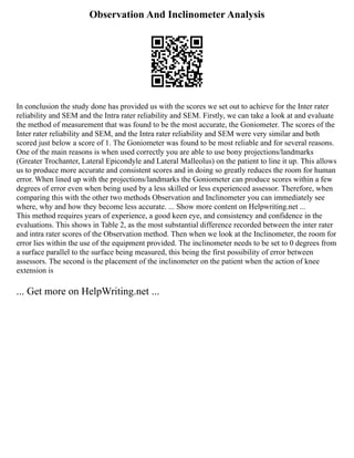 Observation And Inclinometer Analysis
In conclusion the study done has provided us with the scores we set out to achieve for the Inter rater
reliability and SEM and the Intra rater reliability and SEM. Firstly, we can take a look at and evaluate
the method of measurement that was found to be the most accurate, the Goniometer. The scores of the
Inter rater reliability and SEM, and the Intra rater reliability and SEM were very similar and both
scored just below a score of 1. The Goniometer was found to be most reliable and for several reasons.
One of the main reasons is when used correctly you are able to use bony projections/landmarks
(Greater Trochanter, Lateral Epicondyle and Lateral Malleolus) on the patient to line it up. This allows
us to produce more accurate and consistent scores and in doing so greatly reduces the room for human
error. When lined up with the projections/landmarks the Goniometer can produce scores within a few
degrees of error even when being used by a less skilled or less experienced assessor. Therefore, when
comparing this with the other two methods Observation and Inclinometer you can immediately see
where, why and how they become less accurate. ... Show more content on Helpwriting.net ...
This method requires years of experience, a good keen eye, and consistency and confidence in the
evaluations. This shows in Table 2, as the most substantial difference recorded between the inter rater
and intra rater scores of the Observation method. Then when we look at the Inclinometer, the room for
error lies within the use of the equipment provided. The inclinometer needs to be set to 0 degrees from
a surface parallel to the surface being measured, this being the first possibility of error between
assessors. The second is the placement of the inclinometer on the patient when the action of knee
extension is
... Get more on HelpWriting.net ...
 