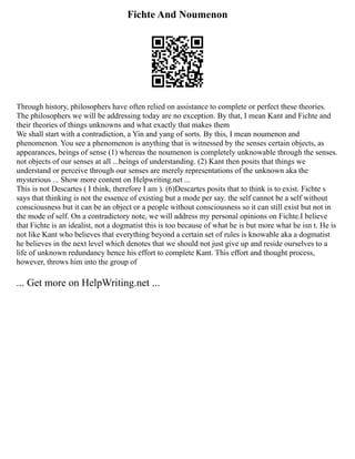 Fichte And Noumenon
Through history, philosophers have often relied on assistance to complete or perfect these theories.
The philosophers we will be addressing today are no exception. By that, I mean Kant and Fichte and
their theories of things unknowns and what exactly that makes them
We shall start with a contradiction, a Yin and yang of sorts. By this, I mean noumenon and
phenomenon. You see a phenomenon is anything that is witnessed by the senses certain objects, as
appearances, beings of sense (1) whereas the noumenon is completely unknowable through the senses.
not objects of our senses at all ...beings of understanding. (2) Kant then posits that things we
understand or perceive through our senses are merely representations of the unknown aka the
mysterious ... Show more content on Helpwriting.net ...
This is not Descartes ( I think, therefore I am ). (6)Descartes posits that to think is to exist. Fichte s
says that thinking is not the essence of existing but a mode per say. the self cannot be a self without
consciousness but it can be an object or a people without consciousness so it can still exist but not in
the mode of self. On a contradictory note, we will address my personal opinions on Fichte.I believe
that Fichte is an idealist, not a dogmatist this is too because of what he is but more what he isn t. He is
not like Kant who believes that everything beyond a certain set of rules is knowable aka a dogmatist
he believes in the next level which denotes that we should not just give up and reside ourselves to a
life of unknown redundancy hence his effort to complete Kant. This effort and thought process,
however, throws him into the group of
... Get more on HelpWriting.net ...
 