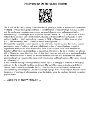 Disadvantages Of Travel And Tourism
The Travel and Tourism economy is one of the fastest growing activities in most countries around the
world [1]. For many developing countries it is one of the main sources of foreign exchange income
and the number one export category, creating such needed employment and opportunities for
development [2]. According to World Travel and Tourism Council (WTTO), the Travel and Tourism
industry have generated US$7.6 trillion (10% of global GDP (Gross Domestic Product)) and 277
million jobs (1 in 11 jobs) for the global economy in 2014. In Malaysia, for 2014 alone, a total of
RM72.0 billion receipts and 27.22 million arrivals were registered [3].
However, the Travel and Tourism industry has not only some benefits and also drawbacks. Tourism
can cause its share of problems such as social dislocation, loss of cultural heritage, ecological
degradation, pollution and noise. For instance, much of the corals on Pulau Payar Marine Park,
Langkawi, Malaysia were damaged due to mass arrival of tourists as the travel operators has allowed
600 to 700 tourists on the island at a time [4]. One hand, there is a push to bring in tourists dollars but
on the other little is done to protect the precious biodiversity which is its main attraction. These
problems have been recognized by many involved in tourism and have become ... Show more content
on Helpwriting.net ...
It will also helps making knowledgeable decision as well as fills the gap of literature in developing
ontology for the sustainable rural tourism domain. The rest of this paper is structured as follows:
Section 2 describes the related works. Section 3 describes the system architecture and presents
decision making knowledge as a Unified Modelling Language (UML) class diagram. Section 4 details
the process of ontology development and gives the statistics about the ontology. Section 5 closes the
paper with the
... Get more on HelpWriting.net ...
 