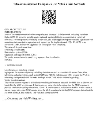 Telecommunication Companies Use Nokia s Gsm Network
GSM ARCHITECTURE
INTRODUCTION
Most of the top telecommunication companies use Ericsson s GSM network including Vodafone
Delhi. GSM R9 network, a multi service network has the ability to accommodate a variety of
networks. For the operator, continuity of services, end client application portfolios and significant cost
reductions in transmission, operation and support are the implications of GSM R9. GSM is an
advanced TDMA framework upgraded for full duplex voice telephony.
The network is partitioned into:
Switching systems (SS)
Base station system (BSS)
Operation and support system (OSS)
The entire system is made up of every system s functional units.
NODES
1. Switching system
Mobile services switching centres
It plays out the system telephony switching functions as well as controls calls to and from other
telephony and data systems, such as the PSTN and PLMN. In Ericsson s GSM system, the VLR is
constantly incorporated with the MSC to shape a MSC/VLR to use internal signalling.
Visitor location register
The visitor location register is a database containing information about all the MSS that as of now are
located in the MSC service area. It has temporary subscriber information that the MSC requires to
provide service for visiting subscribers. The VLR can be seen as a distributed BHLR. When a mobile
station roams into a new MSC service area, the VLR associated with that MSC requests data about the
MS from the HLR and stores it. The VLR has all the required
... Get more on HelpWriting.net ...
 