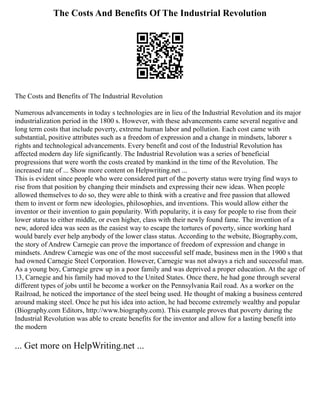 The Costs And Benefits Of The Industrial Revolution
The Costs and Benefits of The Industrial Revolution
Numerous advancements in today s technologies are in lieu of the Industrial Revolution and its major
industrialization period in the 1800 s. However, with these advancements came several negative and
long term costs that include poverty, extreme human labor and pollution. Each cost came with
substantial, positive attributes such as a freedom of expression and a change in mindsets, laborer s
rights and technological advancements. Every benefit and cost of the Industrial Revolution has
affected modern day life significantly. The Industrial Revolution was a series of beneficial
progressions that were worth the costs created by mankind in the time of the Revolution. The
increased rate of ... Show more content on Helpwriting.net ...
This is evident since people who were considered part of the poverty status were trying find ways to
rise from that position by changing their mindsets and expressing their new ideas. When people
allowed themselves to do so, they were able to think with a creative and free passion that allowed
them to invent or form new ideologies, philosophies, and inventions. This would allow either the
inventor or their invention to gain popularity. With popularity, it is easy for people to rise from their
lower status to either middle, or even higher, class with their newly found fame. The invention of a
new, adored idea was seen as the easiest way to escape the tortures of poverty, since working hard
would barely ever help anybody of the lower class status. According to the website, Biography.com,
the story of Andrew Carnegie can prove the importance of freedom of expression and change in
mindsets. Andrew Carnegie was one of the most successful self made, business men in the 1900 s that
had owned Carnegie Steel Corporation. However, Carnegie was not always a rich and successful man.
As a young boy, Carnegie grew up in a poor family and was deprived a proper education. At the age of
13, Carnegie and his family had moved to the United States. Once there, he had gone through several
different types of jobs until he become a worker on the Pennsylvania Rail road. As a worker on the
Railroad, he noticed the importance of the steel being used. He thought of making a business centered
around making steel. Once he put his idea into action, he had become extremely wealthy and popular
(Biography.com Editors, http://www.biography.com). This example proves that poverty during the
Industrial Revolution was able to create benefits for the inventor and allow for a lasting benefit into
the modern
... Get more on HelpWriting.net ...
 
