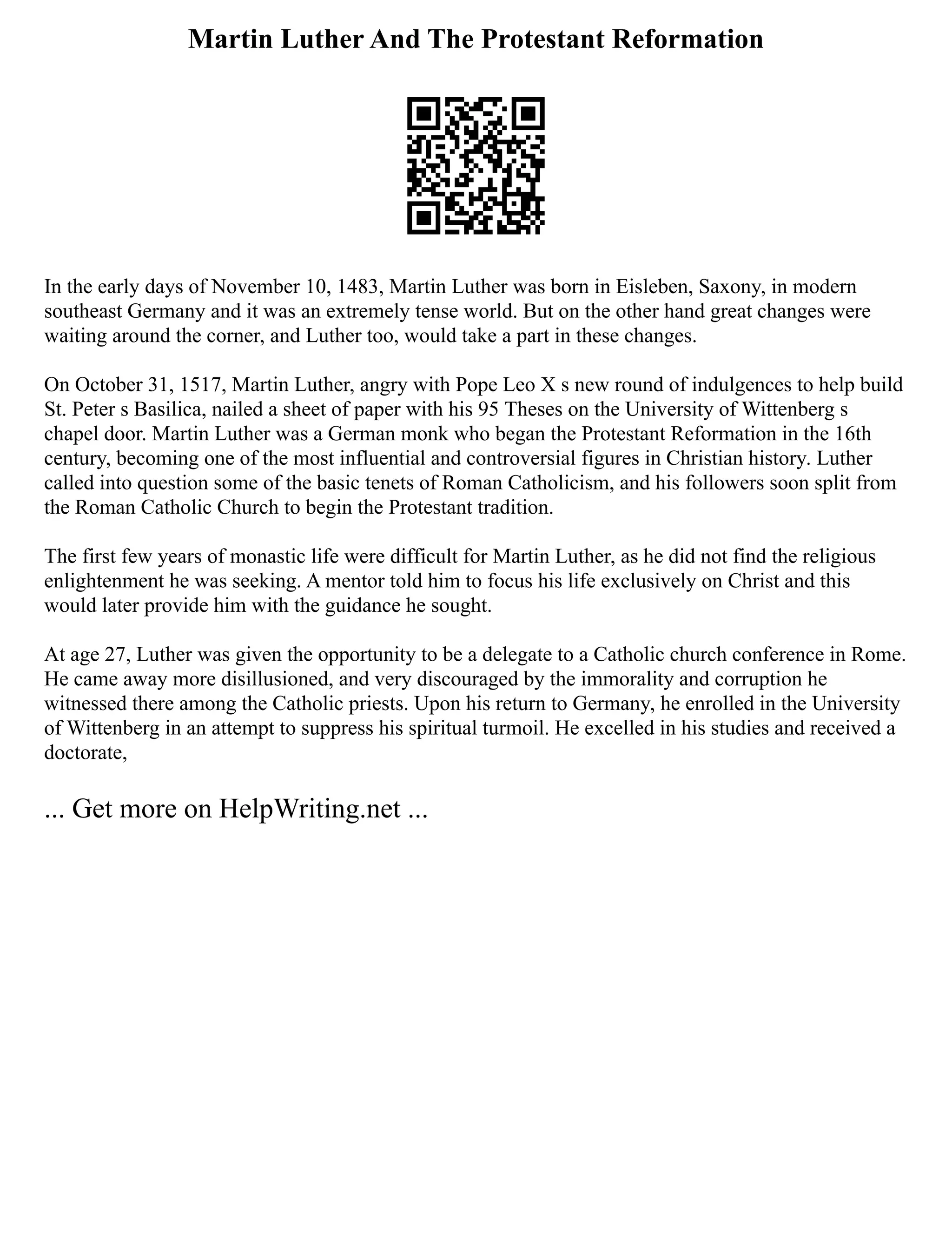 Martin Luther And The Protestant Reformation
In the early days of November 10, 1483, Martin Luther was born in Eisleben, Saxony, in modern
southeast Germany and it was an extremely tense world. But on the other hand great changes were
waiting around the corner, and Luther too, would take a part in these changes.
On October 31, 1517, Martin Luther, angry with Pope Leo X s new round of indulgences to help build
St. Peter s Basilica, nailed a sheet of paper with his 95 Theses on the University of Wittenberg s
chapel door. Martin Luther was a German monk who began the Protestant Reformation in the 16th
century, becoming one of the most influential and controversial figures in Christian history. Luther
called into question some of the basic tenets of Roman Catholicism, and his followers soon split from
the Roman Catholic Church to begin the Protestant tradition.
The first few years of monastic life were difficult for Martin Luther, as he did not find the religious
enlightenment he was seeking. A mentor told him to focus his life exclusively on Christ and this
would later provide him with the guidance he sought.
At age 27, Luther was given the opportunity to be a delegate to a Catholic church conference in Rome.
He came away more disillusioned, and very discouraged by the immorality and corruption he
witnessed there among the Catholic priests. Upon his return to Germany, he enrolled in the University
of Wittenberg in an attempt to suppress his spiritual turmoil. He excelled in his studies and received a
doctorate,
... Get more on HelpWriting.net ...
 