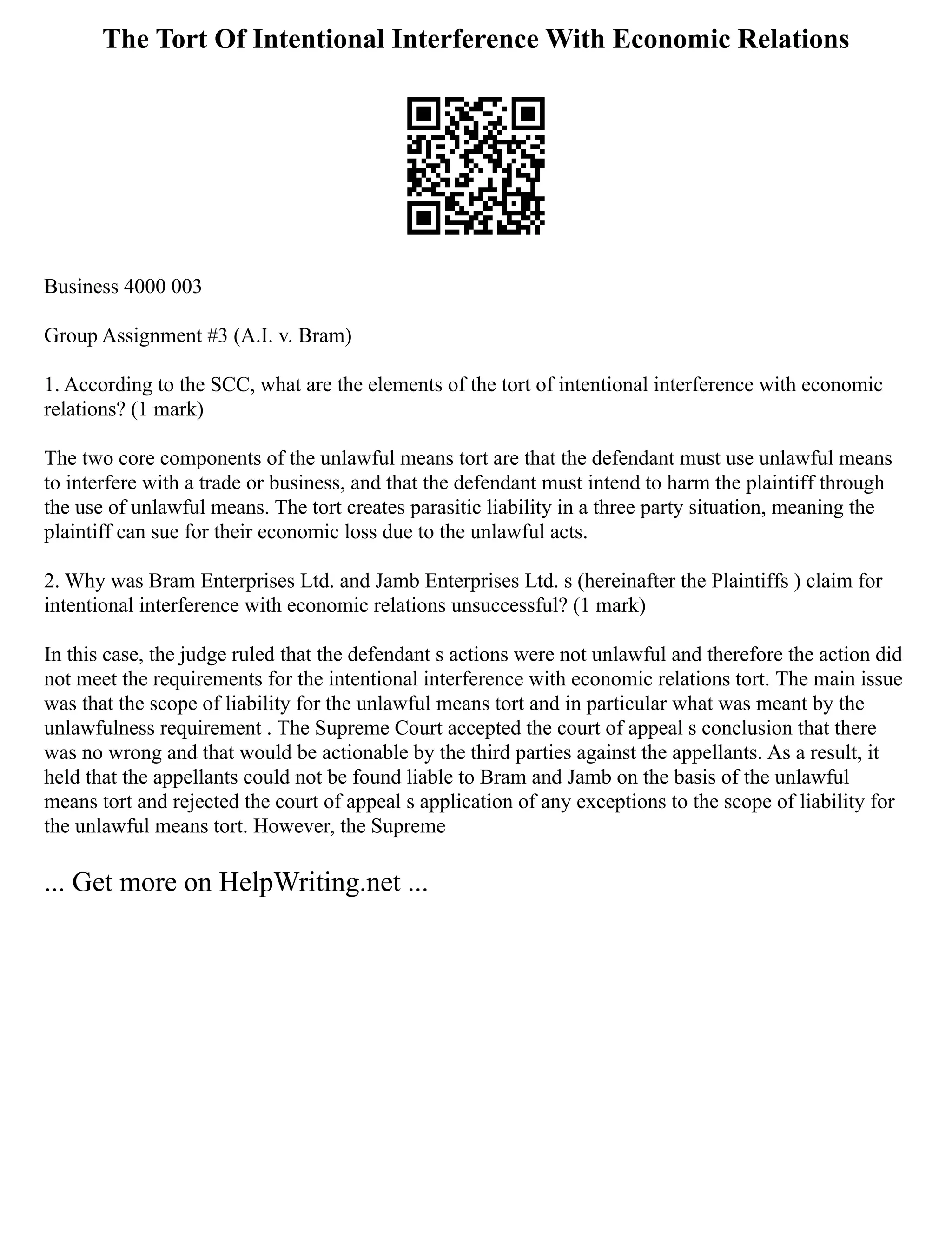 The Tort Of Intentional Interference With Economic Relations
Business 4000 003
Group Assignment #3 (A.I. v. Bram)
1. According to the SCC, what are the elements of the tort of intentional interference with economic
relations? (1 mark)
The two core components of the unlawful means tort are that the defendant must use unlawful means
to interfere with a trade or business, and that the defendant must intend to harm the plaintiff through
the use of unlawful means. The tort creates parasitic liability in a three party situation, meaning the
plaintiff can sue for their economic loss due to the unlawful acts.
2. Why was Bram Enterprises Ltd. and Jamb Enterprises Ltd. s (hereinafter the Plaintiffs ) claim for
intentional interference with economic relations unsuccessful? (1 mark)
In this case, the judge ruled that the defendant s actions were not unlawful and therefore the action did
not meet the requirements for the intentional interference with economic relations tort. The main issue
was that the scope of liability for the unlawful means tort and in particular what was meant by the
unlawfulness requirement . The Supreme Court accepted the court of appeal s conclusion that there
was no wrong and that would be actionable by the third parties against the appellants. As a result, it
held that the appellants could not be found liable to Bram and Jamb on the basis of the unlawful
means tort and rejected the court of appeal s application of any exceptions to the scope of liability for
the unlawful means tort. However, the Supreme
... Get more on HelpWriting.net ...
 