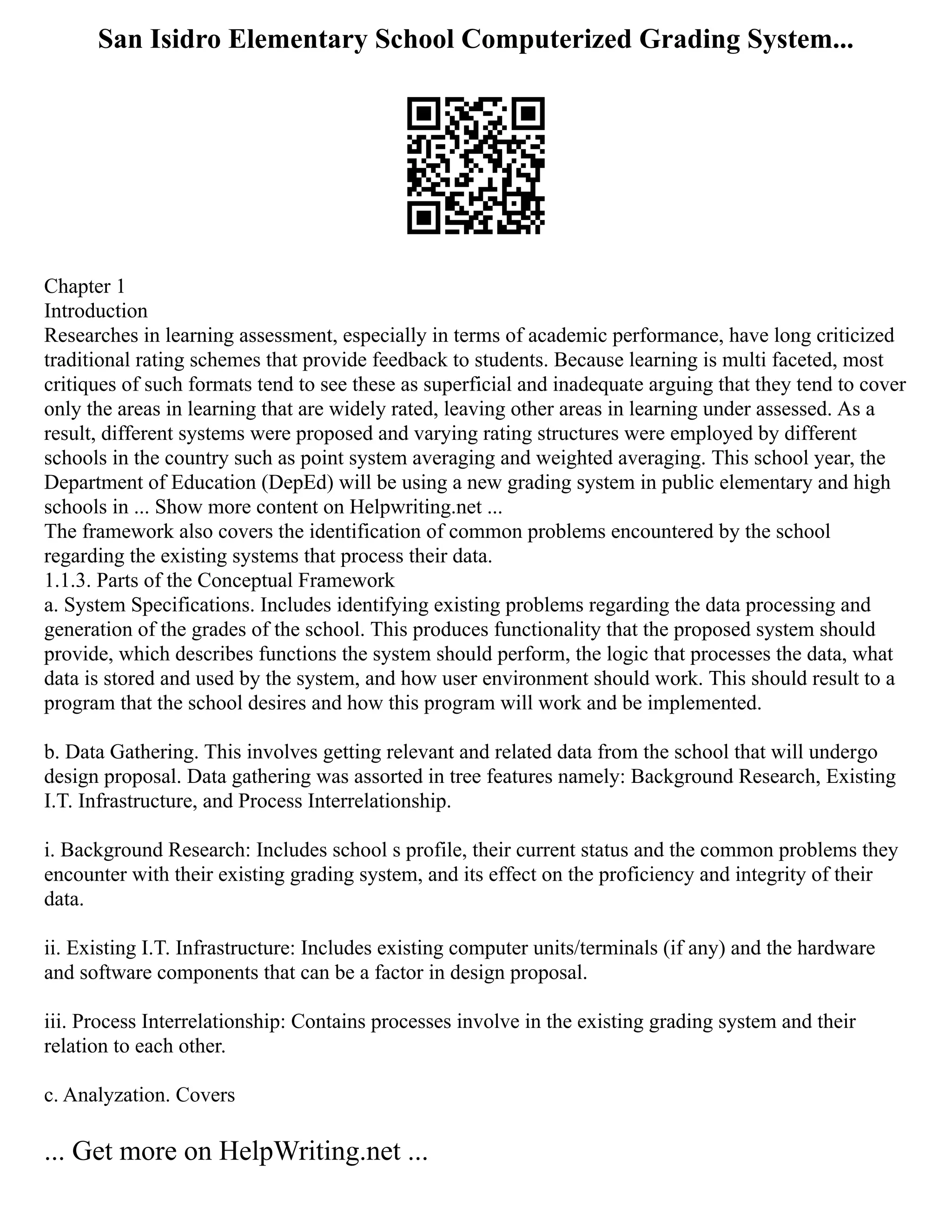 San Isidro Elementary School Computerized Grading System...
Chapter 1
Introduction
Researches in learning assessment, especially in terms of academic performance, have long criticized
traditional rating schemes that provide feedback to students. Because learning is multi faceted, most
critiques of such formats tend to see these as superficial and inadequate arguing that they tend to cover
only the areas in learning that are widely rated, leaving other areas in learning under assessed. As a
result, different systems were proposed and varying rating structures were employed by different
schools in the country such as point system averaging and weighted averaging. This school year, the
Department of Education (DepEd) will be using a new grading system in public elementary and high
schools in ... Show more content on Helpwriting.net ...
The framework also covers the identification of common problems encountered by the school
regarding the existing systems that process their data.
1.1.3. Parts of the Conceptual Framework
a. System Specifications. Includes identifying existing problems regarding the data processing and
generation of the grades of the school. This produces functionality that the proposed system should
provide, which describes functions the system should perform, the logic that processes the data, what
data is stored and used by the system, and how user environment should work. This should result to a
program that the school desires and how this program will work and be implemented.
b. Data Gathering. This involves getting relevant and related data from the school that will undergo
design proposal. Data gathering was assorted in tree features namely: Background Research, Existing
I.T. Infrastructure, and Process Interrelationship.
i. Background Research: Includes school s profile, their current status and the common problems they
encounter with their existing grading system, and its effect on the proficiency and integrity of their
data.
ii. Existing I.T. Infrastructure: Includes existing computer units/terminals (if any) and the hardware
and software components that can be a factor in design proposal.
iii. Process Interrelationship: Contains processes involve in the existing grading system and their
relation to each other.
c. Analyzation. Covers
... Get more on HelpWriting.net ...
 
