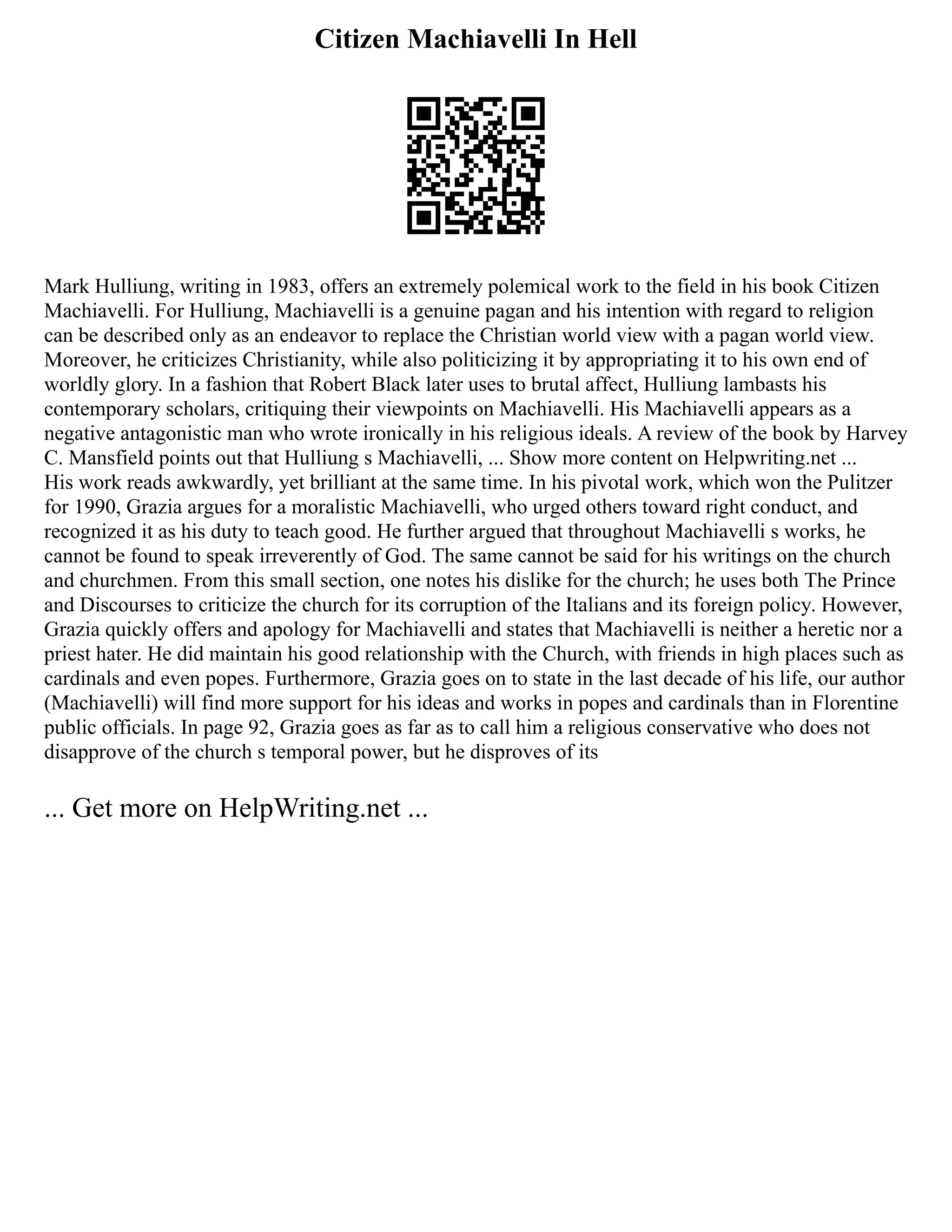 Citizen Machiavelli In Hell
Mark Hulliung, writing in 1983, offers an extremely polemical work to the field in his book Citizen
Machiavelli. For Hulliung, Machiavelli is a genuine pagan and his intention with regard to religion
can be described only as an endeavor to replace the Christian world view with a pagan world view.
Moreover, he criticizes Christianity, while also politicizing it by appropriating it to his own end of
worldly glory. In a fashion that Robert Black later uses to brutal affect, Hulliung lambasts his
contemporary scholars, critiquing their viewpoints on Machiavelli. His Machiavelli appears as a
negative antagonistic man who wrote ironically in his religious ideals. A review of the book by Harvey
C. Mansfield points out that Hulliung s Machiavelli, ... Show more content on Helpwriting.net ...
His work reads awkwardly, yet brilliant at the same time. In his pivotal work, which won the Pulitzer
for 1990, Grazia argues for a moralistic Machiavelli, who urged others toward right conduct, and
recognized it as his duty to teach good. He further argued that throughout Machiavelli s works, he
cannot be found to speak irreverently of God. The same cannot be said for his writings on the church
and churchmen. From this small section, one notes his dislike for the church; he uses both The Prince
and Discourses to criticize the church for its corruption of the Italians and its foreign policy. However,
Grazia quickly offers and apology for Machiavelli and states that Machiavelli is neither a heretic nor a
priest hater. He did maintain his good relationship with the Church, with friends in high places such as
cardinals and even popes. Furthermore, Grazia goes on to state in the last decade of his life, our author
(Machiavelli) will find more support for his ideas and works in popes and cardinals than in Florentine
public officials. In page 92, Grazia goes as far as to call him a religious conservative who does not
disapprove of the church s temporal power, but he disproves of its
... Get more on HelpWriting.net ...
 