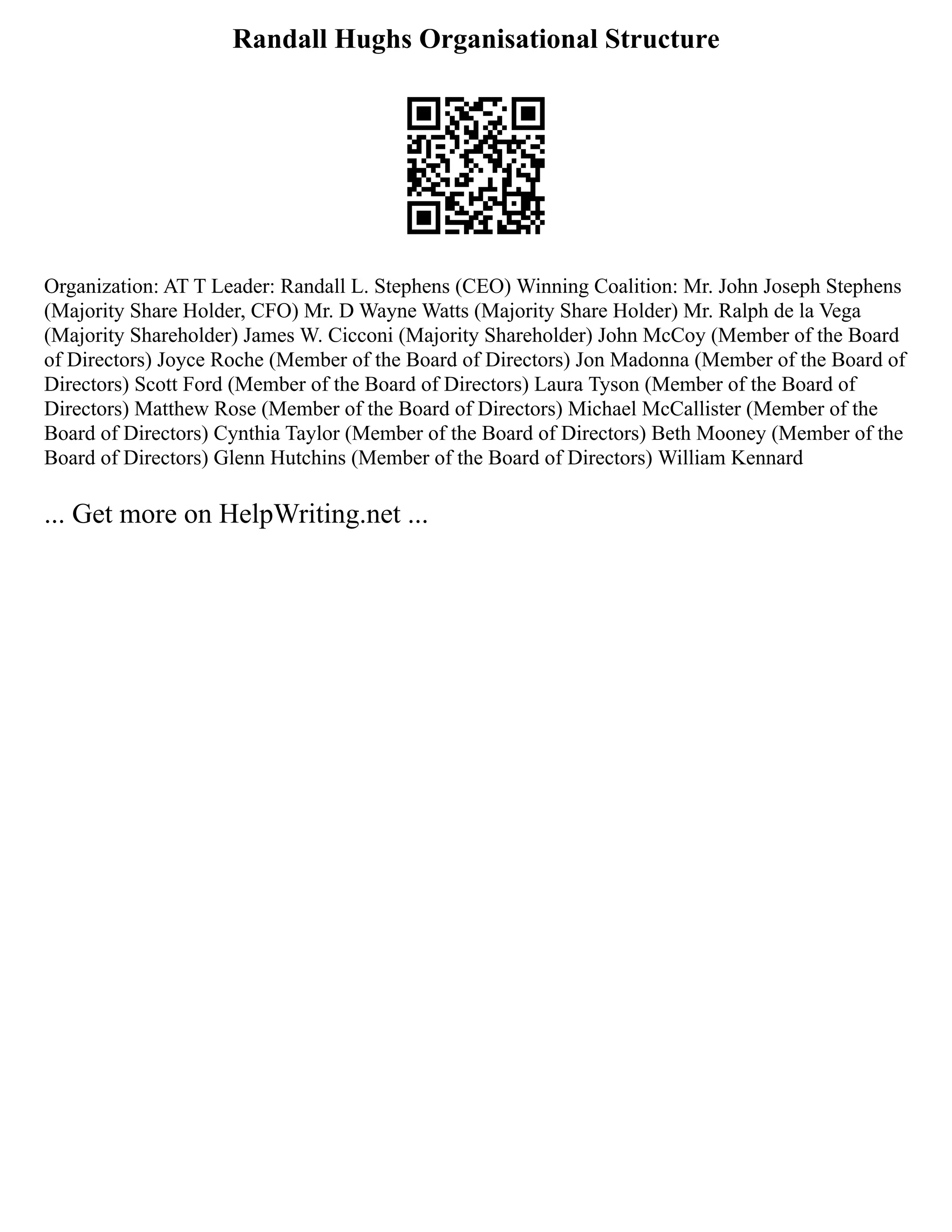 Randall Hughs Organisational Structure
Organization: AT T Leader: Randall L. Stephens (CEO) Winning Coalition: Mr. John Joseph Stephens
(Majority Share Holder, CFO) Mr. D Wayne Watts (Majority Share Holder) Mr. Ralph de la Vega
(Majority Shareholder) James W. Cicconi (Majority Shareholder) John McCoy (Member of the Board
of Directors) Joyce Roche (Member of the Board of Directors) Jon Madonna (Member of the Board of
Directors) Scott Ford (Member of the Board of Directors) Laura Tyson (Member of the Board of
Directors) Matthew Rose (Member of the Board of Directors) Michael McCallister (Member of the
Board of Directors) Cynthia Taylor (Member of the Board of Directors) Beth Mooney (Member of the
Board of Directors) Glenn Hutchins (Member of the Board of Directors) William Kennard
... Get more on HelpWriting.net ...
 