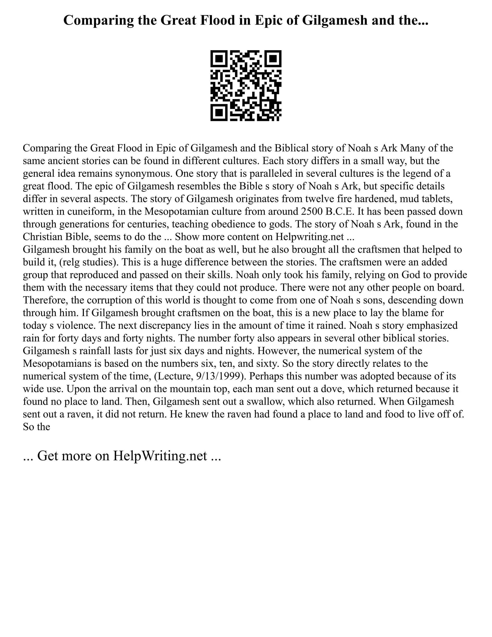 Comparing the Great Flood in Epic of Gilgamesh and the...
Comparing the Great Flood in Epic of Gilgamesh and the Biblical story of Noah s Ark Many of the
same ancient stories can be found in different cultures. Each story differs in a small way, but the
general idea remains synonymous. One story that is paralleled in several cultures is the legend of a
great flood. The epic of Gilgamesh resembles the Bible s story of Noah s Ark, but specific details
differ in several aspects. The story of Gilgamesh originates from twelve fire hardened, mud tablets,
written in cuneiform, in the Mesopotamian culture from around 2500 B.C.E. It has been passed down
through generations for centuries, teaching obedience to gods. The story of Noah s Ark, found in the
Christian Bible, seems to do the ... Show more content on Helpwriting.net ...
Gilgamesh brought his family on the boat as well, but he also brought all the craftsmen that helped to
build it, (relg studies). This is a huge difference between the stories. The craftsmen were an added
group that reproduced and passed on their skills. Noah only took his family, relying on God to provide
them with the necessary items that they could not produce. There were not any other people on board.
Therefore, the corruption of this world is thought to come from one of Noah s sons, descending down
through him. If Gilgamesh brought craftsmen on the boat, this is a new place to lay the blame for
today s violence. The next discrepancy lies in the amount of time it rained. Noah s story emphasized
rain for forty days and forty nights. The number forty also appears in several other biblical stories.
Gilgamesh s rainfall lasts for just six days and nights. However, the numerical system of the
Mesopotamians is based on the numbers six, ten, and sixty. So the story directly relates to the
numerical system of the time, (Lecture, 9/13/1999). Perhaps this number was adopted because of its
wide use. Upon the arrival on the mountain top, each man sent out a dove, which returned because it
found no place to land. Then, Gilgamesh sent out a swallow, which also returned. When Gilgamesh
sent out a raven, it did not return. He knew the raven had found a place to land and food to live off of.
So the
... Get more on HelpWriting.net ...
 