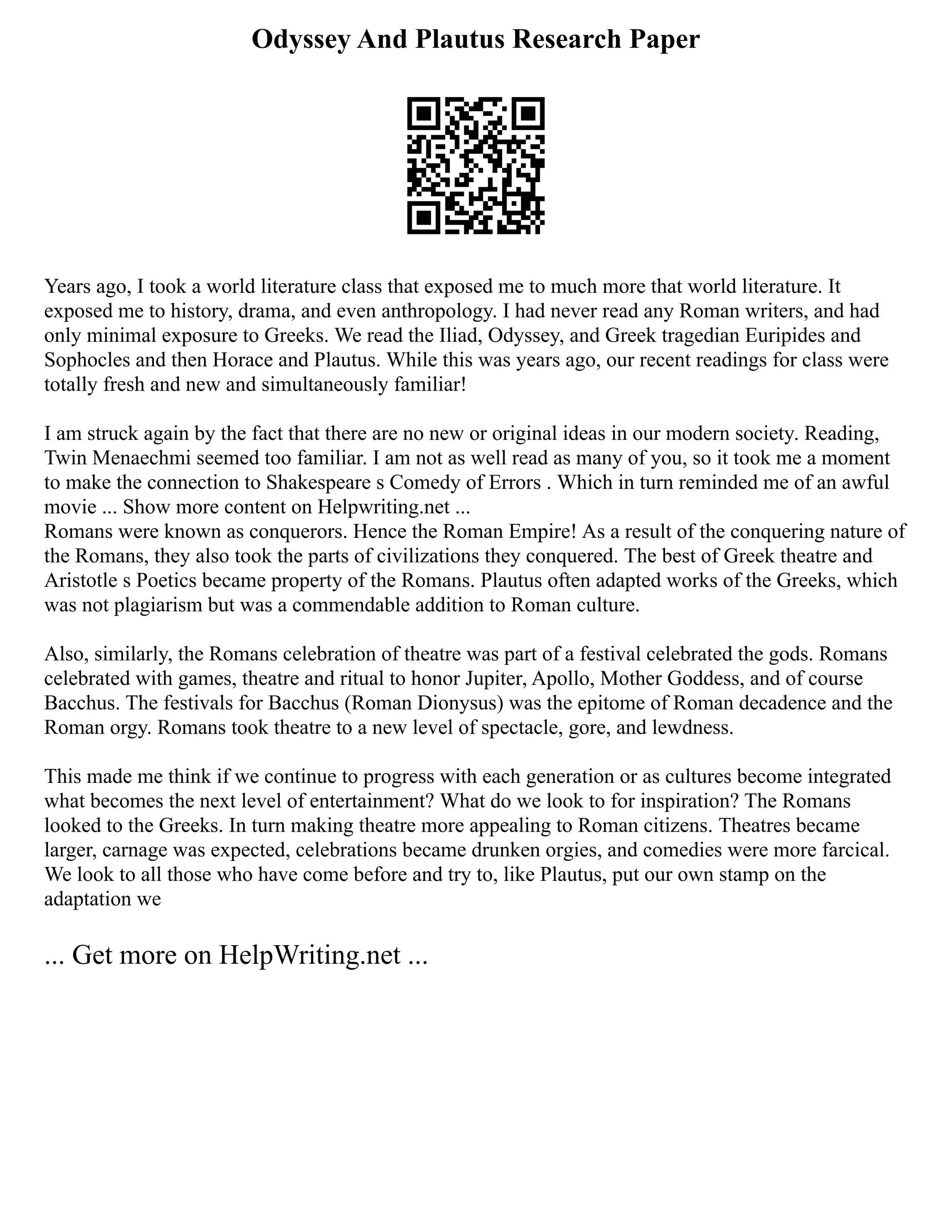 Odyssey And Plautus Research Paper
Years ago, I took a world literature class that exposed me to much more that world literature. It
exposed me to history, drama, and even anthropology. I had never read any Roman writers, and had
only minimal exposure to Greeks. We read the Iliad, Odyssey, and Greek tragedian Euripides and
Sophocles and then Horace and Plautus. While this was years ago, our recent readings for class were
totally fresh and new and simultaneously familiar!
I am struck again by the fact that there are no new or original ideas in our modern society. Reading,
Twin Menaechmi seemed too familiar. I am not as well read as many of you, so it took me a moment
to make the connection to Shakespeare s Comedy of Errors . Which in turn reminded me of an awful
movie ... Show more content on Helpwriting.net ...
Romans were known as conquerors. Hence the Roman Empire! As a result of the conquering nature of
the Romans, they also took the parts of civilizations they conquered. The best of Greek theatre and
Aristotle s Poetics became property of the Romans. Plautus often adapted works of the Greeks, which
was not plagiarism but was a commendable addition to Roman culture.
Also, similarly, the Romans celebration of theatre was part of a festival celebrated the gods. Romans
celebrated with games, theatre and ritual to honor Jupiter, Apollo, Mother Goddess, and of course
Bacchus. The festivals for Bacchus (Roman Dionysus) was the epitome of Roman decadence and the
Roman orgy. Romans took theatre to a new level of spectacle, gore, and lewdness.
This made me think if we continue to progress with each generation or as cultures become integrated
what becomes the next level of entertainment? What do we look to for inspiration? The Romans
looked to the Greeks. In turn making theatre more appealing to Roman citizens. Theatres became
larger, carnage was expected, celebrations became drunken orgies, and comedies were more farcical.
We look to all those who have come before and try to, like Plautus, put our own stamp on the
adaptation we
... Get more on HelpWriting.net ...
 