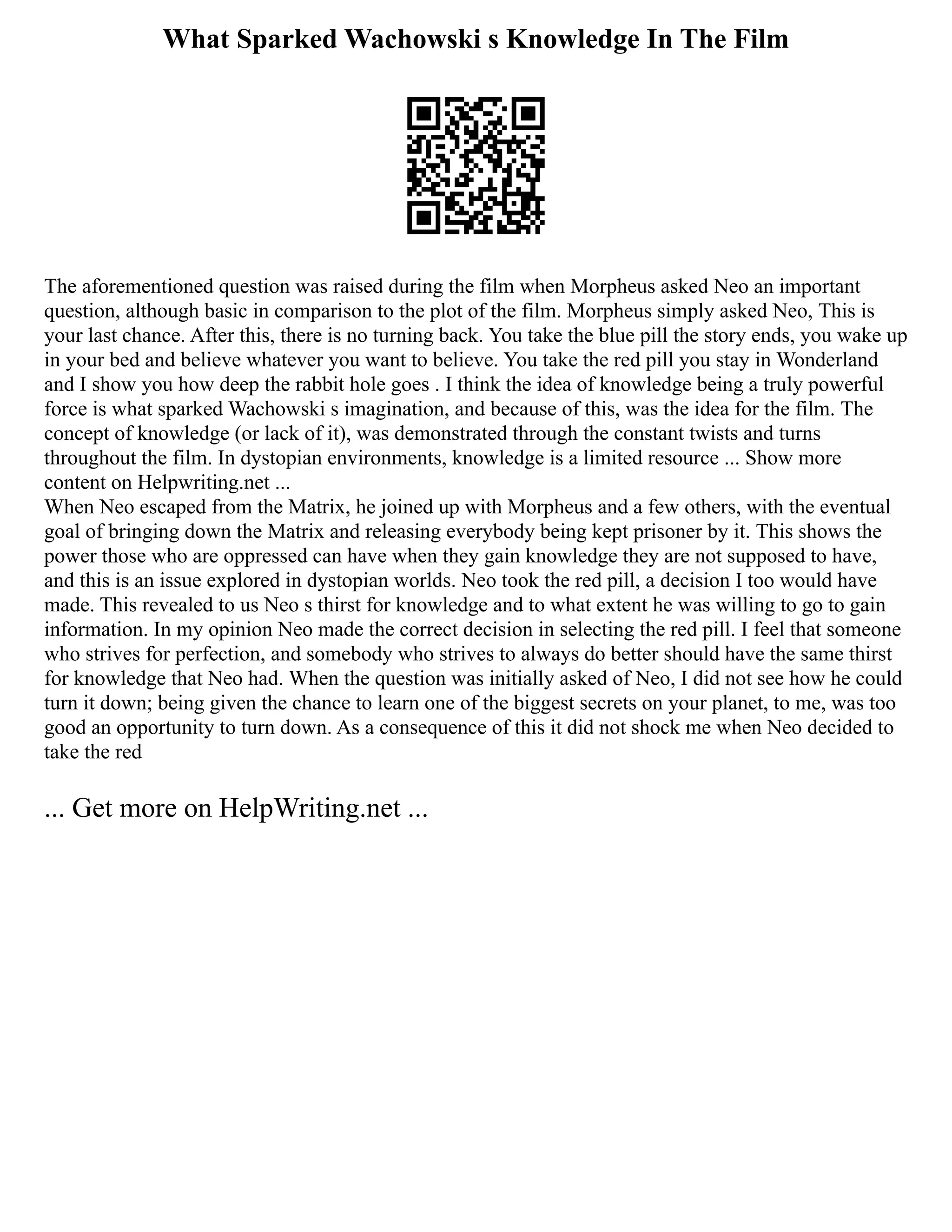What Sparked Wachowski s Knowledge In The Film
The aforementioned question was raised during the film when Morpheus asked Neo an important
question, although basic in comparison to the plot of the film. Morpheus simply asked Neo, This is
your last chance. After this, there is no turning back. You take the blue pill the story ends, you wake up
in your bed and believe whatever you want to believe. You take the red pill you stay in Wonderland
and I show you how deep the rabbit hole goes . I think the idea of knowledge being a truly powerful
force is what sparked Wachowski s imagination, and because of this, was the idea for the film. The
concept of knowledge (or lack of it), was demonstrated through the constant twists and turns
throughout the film. In dystopian environments, knowledge is a limited resource ... Show more
content on Helpwriting.net ...
When Neo escaped from the Matrix, he joined up with Morpheus and a few others, with the eventual
goal of bringing down the Matrix and releasing everybody being kept prisoner by it. This shows the
power those who are oppressed can have when they gain knowledge they are not supposed to have,
and this is an issue explored in dystopian worlds. Neo took the red pill, a decision I too would have
made. This revealed to us Neo s thirst for knowledge and to what extent he was willing to go to gain
information. In my opinion Neo made the correct decision in selecting the red pill. I feel that someone
who strives for perfection, and somebody who strives to always do better should have the same thirst
for knowledge that Neo had. When the question was initially asked of Neo, I did not see how he could
turn it down; being given the chance to learn one of the biggest secrets on your planet, to me, was too
good an opportunity to turn down. As a consequence of this it did not shock me when Neo decided to
take the red
... Get more on HelpWriting.net ...
 