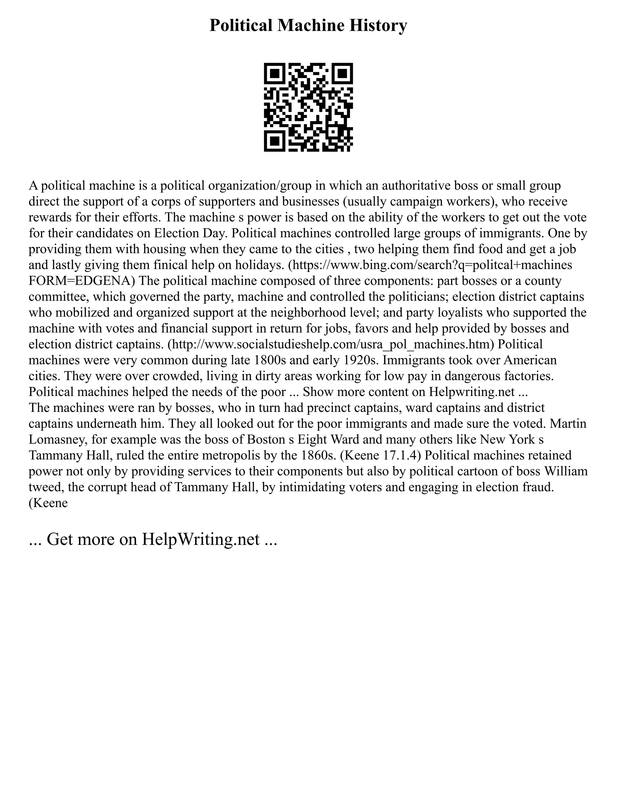 Political Machine History
A political machine is a political organization/group in which an authoritative boss or small group
direct the support of a corps of supporters and businesses (usually campaign workers), who receive
rewards for their efforts. The machine s power is based on the ability of the workers to get out the vote
for their candidates on Election Day. Political machines controlled large groups of immigrants. One by
providing them with housing when they came to the cities , two helping them find food and get a job
and lastly giving them finical help on holidays. (https://www.bing.com/search?q=politcal+machines
FORM=EDGENA) The political machine composed of three components: part bosses or a county
committee, which governed the party, machine and controlled the politicians; election district captains
who mobilized and organized support at the neighborhood level; and party loyalists who supported the
machine with votes and financial support in return for jobs, favors and help provided by bosses and
election district captains. (http://www.socialstudieshelp.com/usra_pol_machines.htm) Political
machines were very common during late 1800s and early 1920s. Immigrants took over American
cities. They were over crowded, living in dirty areas working for low pay in dangerous factories.
Political machines helped the needs of the poor ... Show more content on Helpwriting.net ...
The machines were ran by bosses, who in turn had precinct captains, ward captains and district
captains underneath him. They all looked out for the poor immigrants and made sure the voted. Martin
Lomasney, for example was the boss of Boston s Eight Ward and many others like New York s
Tammany Hall, ruled the entire metropolis by the 1860s. (Keene 17.1.4) Political machines retained
power not only by providing services to their components but also by political cartoon of boss William
tweed, the corrupt head of Tammany Hall, by intimidating voters and engaging in election fraud.
(Keene
... Get more on HelpWriting.net ...
 