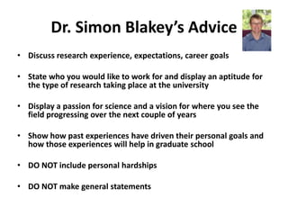 Dr. Simon Blakey’s Advice
• Discuss research experience, expectations, career goals

• State who you would like to work for and display an aptitude for
  the type of research taking place at the university

• Display a passion for science and a vision for where you see the
  field progressing over the next couple of years

• Show how past experiences have driven their personal goals and
  how those experiences will help in graduate school

• DO NOT include personal hardships

• DO NOT make general statements
 