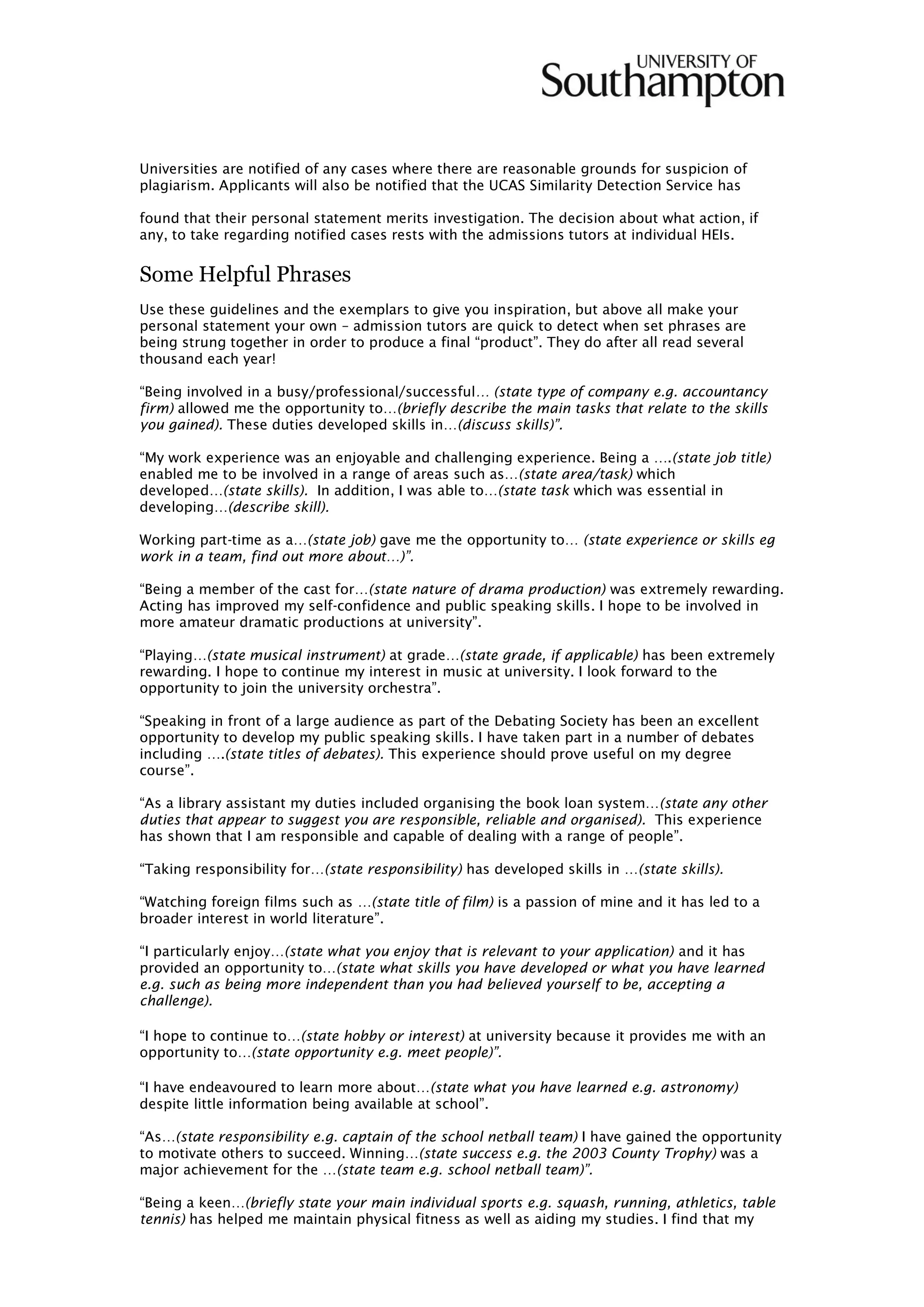 Universities are notified of any cases where there are reasonable grounds for suspicion of
plagiarism. Applicants will also be notified that the UCAS Similarity Detection Service has
found that their personal statement merits investigation. The decision about what action, if
any, to take regarding notified cases rests with the admissions tutors at individual HEIs.
Some Helpful Phrases
Use these guidelines and the exemplars to give you inspiration, but above all make your
personal statement your own – admission tutors are quick to detect when set phrases are
being strung together in order to produce a final “product”. They do after all read several
thousand each year!
“Being involved in a busy/professional/successful… (state type of company e.g. accountancy
firm) allowed me the opportunity to…(briefly describe the main tasks that relate to the skills
you gained). These duties developed skills in…(discuss skills)”.
“My work experience was an enjoyable and challenging experience. Being a ….(state job title)
enabled me to be involved in a range of areas such as…(state area/task) which
developed…(state skills). In addition, I was able to…(state task which was essential in
developing…(describe skill).
Working part-time as a…(state job) gave me the opportunity to… (state experience or skills eg
work in a team, find out more about…)”.
“Being a member of the cast for…(state nature of drama production) was extremely rewarding.
Acting has improved my self-confidence and public speaking skills. I hope to be involved in
more amateur dramatic productions at university”.
“Playing…(state musical instrument) at grade…(state grade, if applicable) has been extremely
rewarding. I hope to continue my interest in music at university. I look forward to the
opportunity to join the university orchestra”.
“Speaking in front of a large audience as part of the Debating Society has been an excellent
opportunity to develop my public speaking skills. I have taken part in a number of debates
including ….(state titles of debates). This experience should prove useful on my degree
course”.
“As a library assistant my duties included organising the book loan system…(state any other
duties that appear to suggest you are responsible, reliable and organised). This experience
has shown that I am responsible and capable of dealing with a range of people”.
“Taking responsibility for…(state responsibility) has developed skills in …(state skills).
“Watching foreign films such as …(state title of film) is a passion of mine and it has led to a
broader interest in world literature”.
“I particularly enjoy…(state what you enjoy that is relevant to your application) and it has
provided an opportunity to…(state what skills you have developed or what you have learned
e.g. such as being more independent than you had believed yourself to be, accepting a
challenge).
“I hope to continue to…(state hobby or interest) at university because it provides me with an
opportunity to…(state opportunity e.g. meet people)”.
“I have endeavoured to learn more about…(state what you have learned e.g. astronomy)
despite little information being available at school”.
“As…(state responsibility e.g. captain of the school netball team) I have gained the opportunity
to motivate others to succeed. Winning…(state success e.g. the 2003 County Trophy) was a
major achievement for the …(state team e.g. school netball team)”.
“Being a keen…(briefly state your main individual sports e.g. squash, running, athletics, table
tennis) has helped me maintain physical fitness as well as aiding my studies. I find that my
 