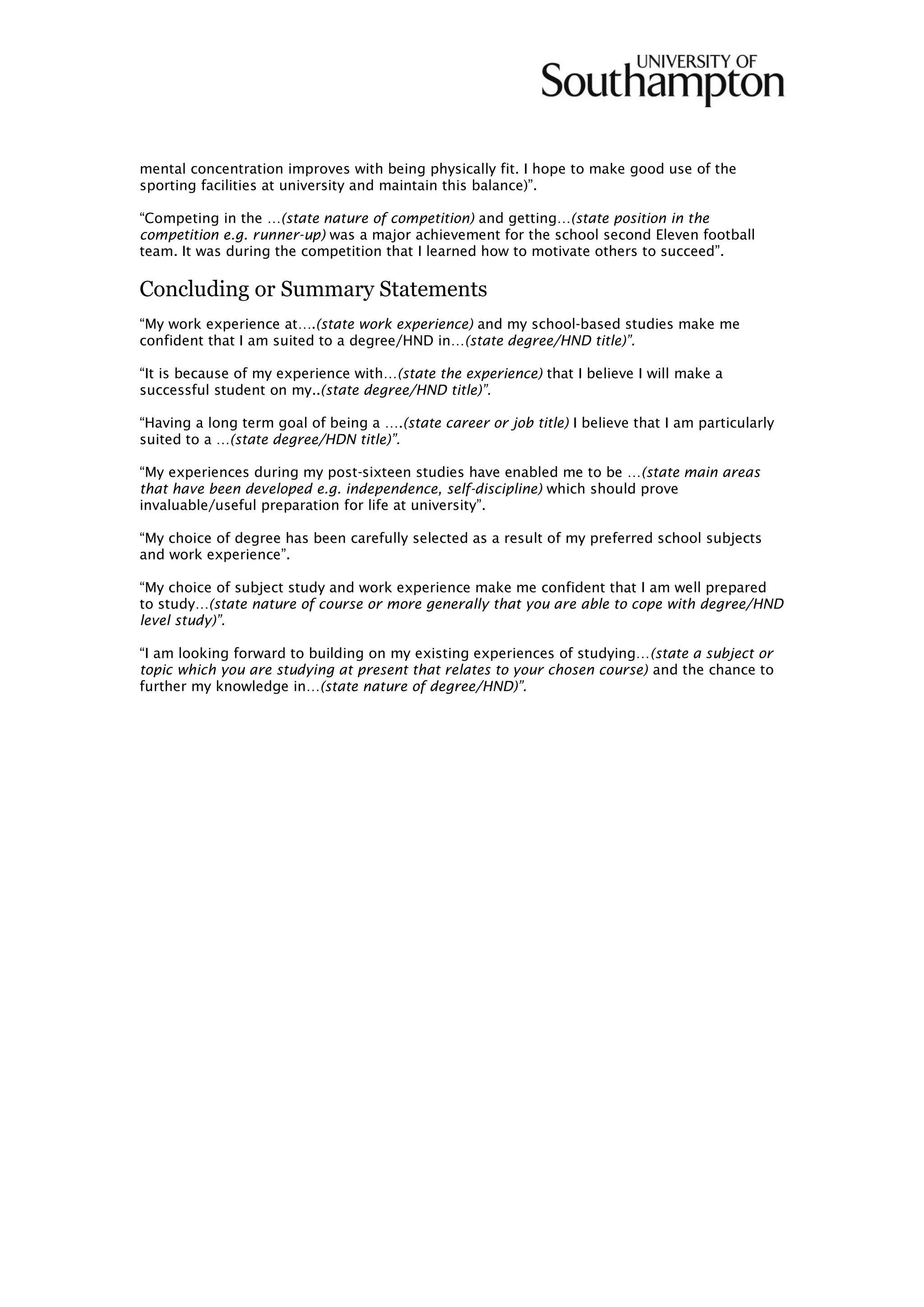 mental concentration improves with being physically fit. I hope to make good use of the
sporting facilities at university and maintain this balance)”.
“Competing in the …(state nature of competition) and getting…(state position in the
competition e.g. runner-up) was a major achievement for the school second Eleven football
team. It was during the competition that I learned how to motivate others to succeed”.
Concluding or Summary Statements
“My work experience at….(state work experience) and my school-based studies make me
confident that I am suited to a degree/HND in…(state degree/HND title)”.
“It is because of my experience with…(state the experience) that I believe I will make a
successful student on my..(state degree/HND title)”.
“Having a long term goal of being a ….(state career or job title) I believe that I am particularly
suited to a …(state degree/HDN title)”.
“My experiences during my post-sixteen studies have enabled me to be …(state main areas
that have been developed e.g. independence, self-discipline) which should prove
invaluable/useful preparation for life at university”.
“My choice of degree has been carefully selected as a result of my preferred school subjects
and work experience”.
“My choice of subject study and work experience make me confident that I am well prepared
to study…(state nature of course or more generally that you are able to cope with degree/HND
level study)”.
“I am looking forward to building on my existing experiences of studying…(state a subject or
topic which you are studying at present that relates to your chosen course) and the chance to
further my knowledge in…(state nature of degree/HND)”.
 
