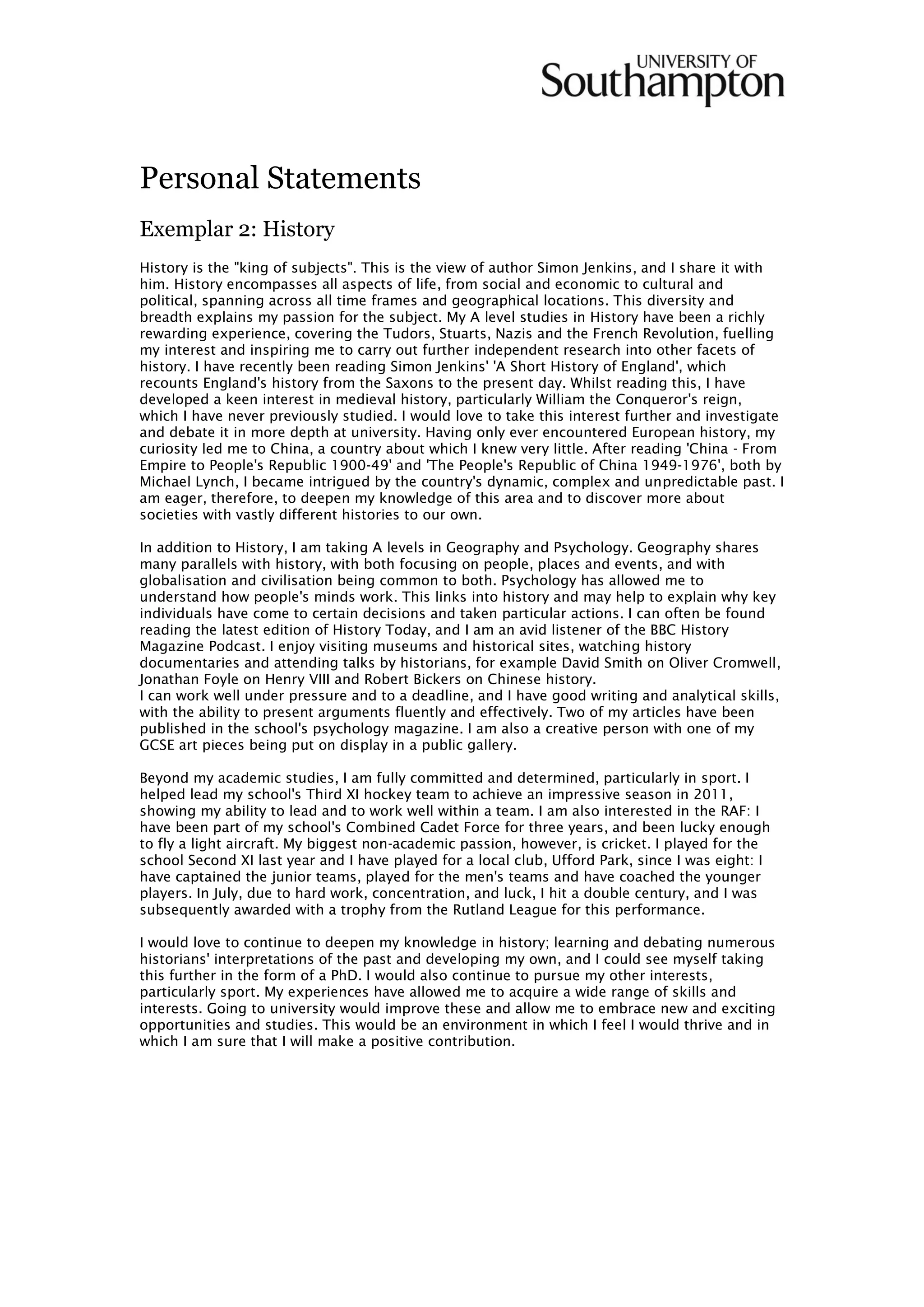 Personal Statements
Exemplar 2: History
History is the "king of subjects". This is the view of author Simon Jenkins, and I share it with
him. History encompasses all aspects of life, from social and economic to cultural and
political, spanning across all time frames and geographical locations. This diversity and
breadth explains my passion for the subject. My A level studies in History have been a richly
rewarding experience, covering the Tudors, Stuarts, Nazis and the French Revolution, fuelling
my interest and inspiring me to carry out further independent research into other facets of
history. I have recently been reading Simon Jenkins' 'A Short History of England', which
recounts England's history from the Saxons to the present day. Whilst reading this, I have
developed a keen interest in medieval history, particularly William the Conqueror's reign,
which I have never previously studied. I would love to take this interest further and investigate
and debate it in more depth at university. Having only ever encountered European history, my
curiosity led me to China, a country about which I knew very little. After reading 'China - From
Empire to People's Republic 1900-49' and 'The People's Republic of China 1949-1976', both by
Michael Lynch, I became intrigued by the country's dynamic, complex and unpredictable past. I
am eager, therefore, to deepen my knowledge of this area and to discover more about
societies with vastly different histories to our own.
In addition to History, I am taking A levels in Geography and Psychology. Geography shares
many parallels with history, with both focusing on people, places and events, and with
globalisation and civilisation being common to both. Psychology has allowed me to
understand how people's minds work. This links into history and may help to explain why key
individuals have come to certain decisions and taken particular actions. I can often be found
reading the latest edition of History Today, and I am an avid listener of the BBC History
Magazine Podcast. I enjoy visiting museums and historical sites, watching history
documentaries and attending talks by historians, for example David Smith on Oliver Cromwell,
Jonathan Foyle on Henry VIII and Robert Bickers on Chinese history.
I can work well under pressure and to a deadline, and I have good writing and analytical skills,
with the ability to present arguments fluently and effectively. Two of my articles have been
published in the school's psychology magazine. I am also a creative person with one of my
GCSE art pieces being put on display in a public gallery.
Beyond my academic studies, I am fully committed and determined, particularly in sport. I
helped lead my school's Third XI hockey team to achieve an impressive season in 2011,
showing my ability to lead and to work well within a team. I am also interested in the RAF: I
have been part of my school's Combined Cadet Force for three years, and been lucky enough
to fly a light aircraft. My biggest non-academic passion, however, is cricket. I played for the
school Second XI last year and I have played for a local club, Ufford Park, since I was eight: I
have captained the junior teams, played for the men's teams and have coached the younger
players. In July, due to hard work, concentration, and luck, I hit a double century, and I was
subsequently awarded with a trophy from the Rutland League for this performance.
I would love to continue to deepen my knowledge in history; learning and debating numerous
historians' interpretations of the past and developing my own, and I could see myself taking
this further in the form of a PhD. I would also continue to pursue my other interests,
particularly sport. My experiences have allowed me to acquire a wide range of skills and
interests. Going to university would improve these and allow me to embrace new and exciting
opportunities and studies. This would be an environment in which I feel I would thrive and in
which I am sure that I will make a positive contribution.
 
