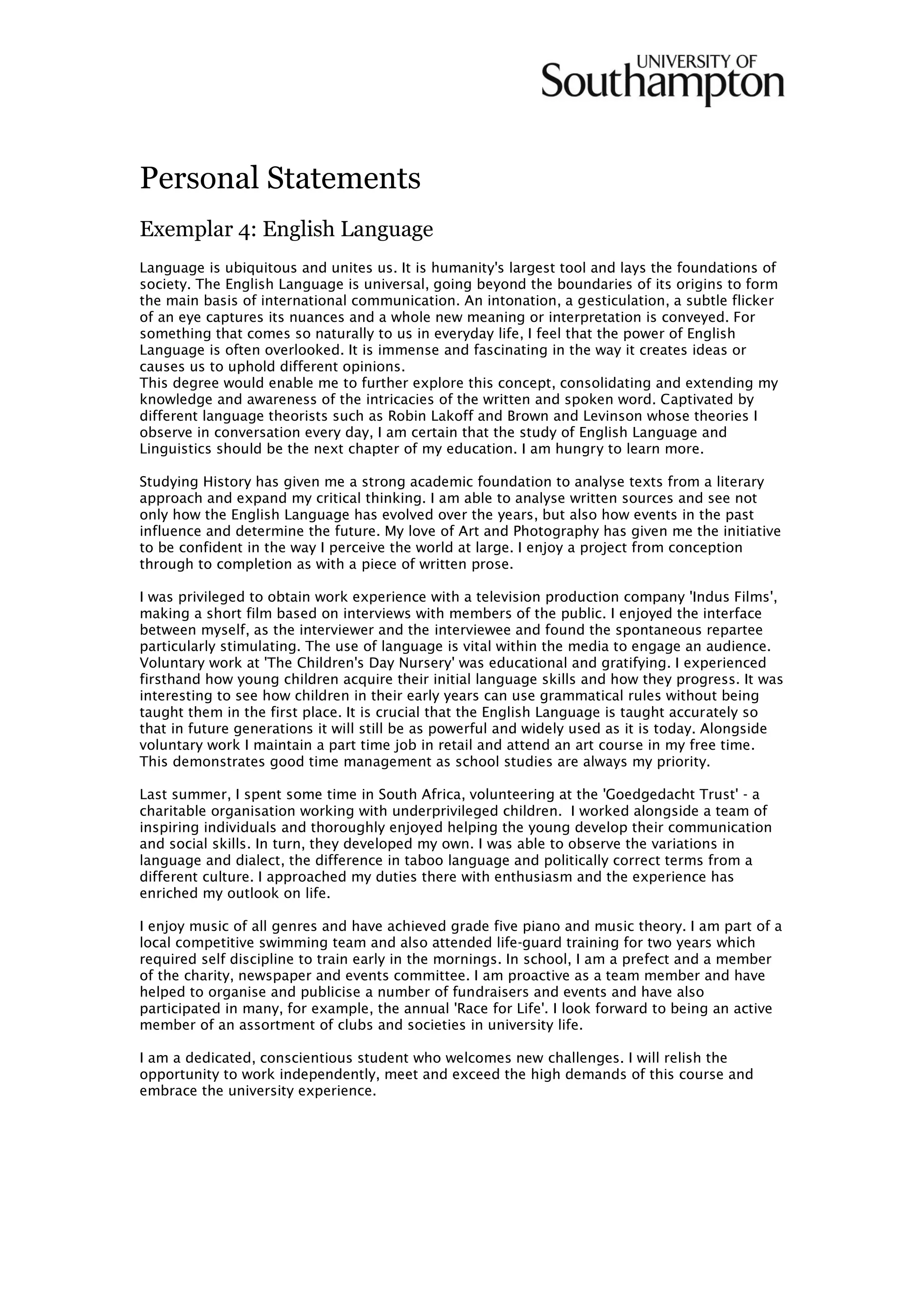 Personal Statements
Exemplar 4: English Language
Language is ubiquitous and unites us. It is humanity's largest tool and lays the foundations of
society. The English Language is universal, going beyond the boundaries of its origins to form
the main basis of international communication. An intonation, a gesticulation, a subtle flicker
of an eye captures its nuances and a whole new meaning or interpretation is conveyed. For
something that comes so naturally to us in everyday life, I feel that the power of English
Language is often overlooked. It is immense and fascinating in the way it creates ideas or
causes us to uphold different opinions.
This degree would enable me to further explore this concept, consolidating and extending my
knowledge and awareness of the intricacies of the written and spoken word. Captivated by
different language theorists such as Robin Lakoff and Brown and Levinson whose theories I
observe in conversation every day, I am certain that the study of English Language and
Linguistics should be the next chapter of my education. I am hungry to learn more.
Studying History has given me a strong academic foundation to analyse texts from a literary
approach and expand my critical thinking. I am able to analyse written sources and see not
only how the English Language has evolved over the years, but also how events in the past
influence and determine the future. My love of Art and Photography has given me the initiative
to be confident in the way I perceive the world at large. I enjoy a project from conception
through to completion as with a piece of written prose.
I was privileged to obtain work experience with a television production company 'Indus Films',
making a short film based on interviews with members of the public. I enjoyed the interface
between myself, as the interviewer and the interviewee and found the spontaneous repartee
particularly stimulating. The use of language is vital within the media to engage an audience.
Voluntary work at 'The Children's Day Nursery' was educational and gratifying. I experienced
firsthand how young children acquire their initial language skills and how they progress. It was
interesting to see how children in their early years can use grammatical rules without being
taught them in the first place. It is crucial that the English Language is taught accurately so
that in future generations it will still be as powerful and widely used as it is today. Alongside
voluntary work I maintain a part time job in retail and attend an art course in my free time.
This demonstrates good time management as school studies are always my priority.
Last summer, I spent some time in South Africa, volunteering at the 'Goedgedacht Trust' - a
charitable organisation working with underprivileged children. I worked alongside a team of
inspiring individuals and thoroughly enjoyed helping the young develop their communication
and social skills. In turn, they developed my own. I was able to observe the variations in
language and dialect, the difference in taboo language and politically correct terms from a
different culture. I approached my duties there with enthusiasm and the experience has
enriched my outlook on life.
I enjoy music of all genres and have achieved grade five piano and music theory. I am part of a
local competitive swimming team and also attended life-guard training for two years which
required self discipline to train early in the mornings. In school, I am a prefect and a member
of the charity, newspaper and events committee. I am proactive as a team member and have
helped to organise and publicise a number of fundraisers and events and have also
participated in many, for example, the annual 'Race for Life'. I look forward to being an active
member of an assortment of clubs and societies in university life.
I am a dedicated, conscientious student who welcomes new challenges. I will relish the
opportunity to work independently, meet and exceed the high demands of this course and
embrace the university experience.
 
