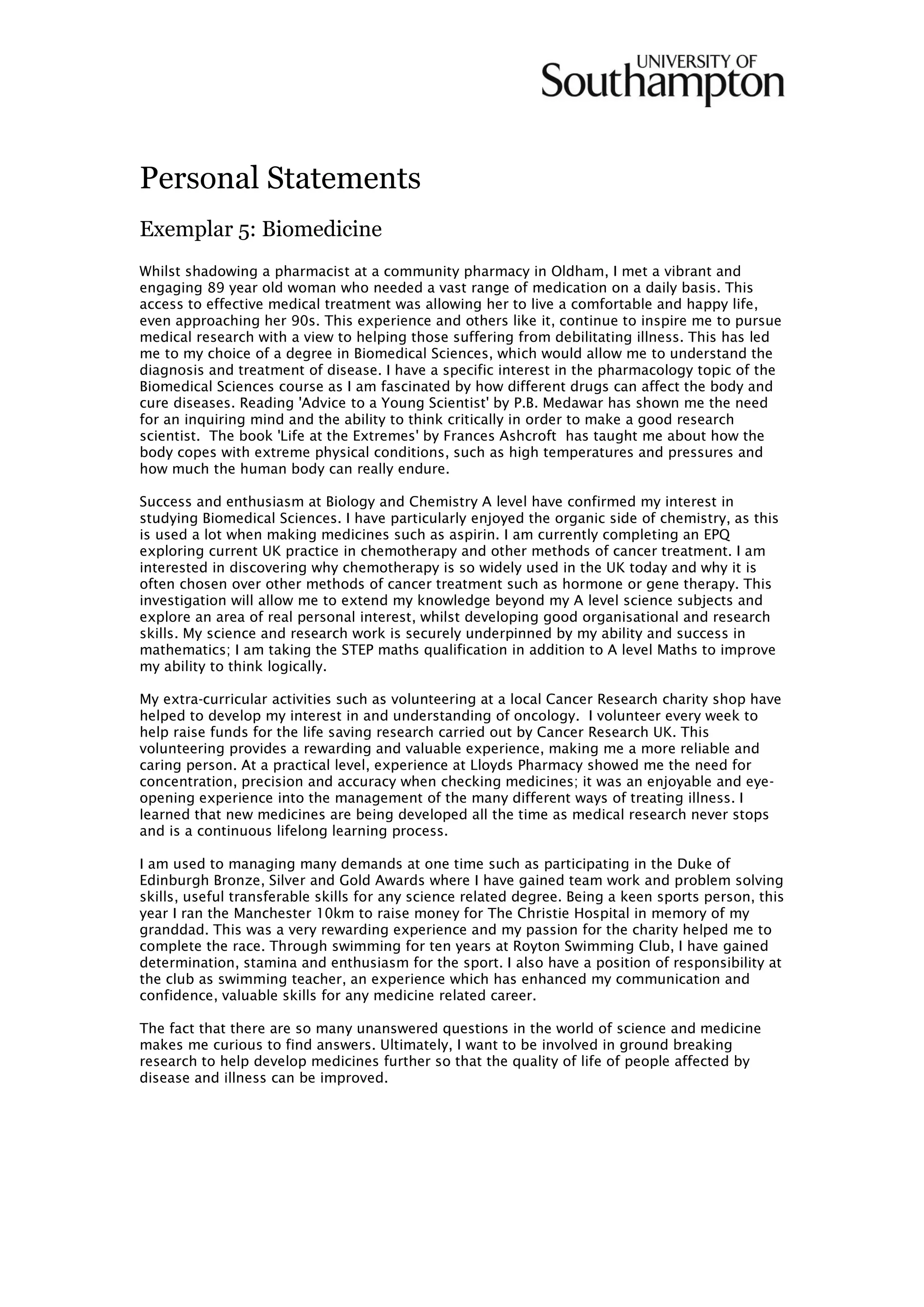 Personal Statements
Exemplar 5: Biomedicine
Whilst shadowing a pharmacist at a community pharmacy in Oldham, I met a vibrant and
engaging 89 year old woman who needed a vast range of medication on a daily basis. This
access to effective medical treatment was allowing her to live a comfortable and happy life,
even approaching her 90s. This experience and others like it, continue to inspire me to pursue
medical research with a view to helping those suffering from debilitating illness. This has led
me to my choice of a degree in Biomedical Sciences, which would allow me to understand the
diagnosis and treatment of disease. I have a specific interest in the pharmacology topic of the
Biomedical Sciences course as I am fascinated by how different drugs can affect the body and
cure diseases. Reading 'Advice to a Young Scientist' by P.B. Medawar has shown me the need
for an inquiring mind and the ability to think critically in order to make a good research
scientist. The book 'Life at the Extremes' by Frances Ashcroft has taught me about how the
body copes with extreme physical conditions, such as high temperatures and pressures and
how much the human body can really endure.
Success and enthusiasm at Biology and Chemistry A level have confirmed my interest in
studying Biomedical Sciences. I have particularly enjoyed the organic side of chemistry, as this
is used a lot when making medicines such as aspirin. I am currently completing an EPQ
exploring current UK practice in chemotherapy and other methods of cancer treatment. I am
interested in discovering why chemotherapy is so widely used in the UK today and why it is
often chosen over other methods of cancer treatment such as hormone or gene therapy. This
investigation will allow me to extend my knowledge beyond my A level science subjects and
explore an area of real personal interest, whilst developing good organisational and research
skills. My science and research work is securely underpinned by my ability and success in
mathematics; I am taking the STEP maths qualification in addition to A level Maths to improve
my ability to think logically.
My extra-curricular activities such as volunteering at a local Cancer Research charity shop have
helped to develop my interest in and understanding of oncology. I volunteer every week to
help raise funds for the life saving research carried out by Cancer Research UK. This
volunteering provides a rewarding and valuable experience, making me a more reliable and
caring person. At a practical level, experience at Lloyds Pharmacy showed me the need for
concentration, precision and accuracy when checking medicines; it was an enjoyable and eye-
opening experience into the management of the many different ways of treating illness. I
learned that new medicines are being developed all the time as medical research never stops
and is a continuous lifelong learning process.
I am used to managing many demands at one time such as participating in the Duke of
Edinburgh Bronze, Silver and Gold Awards where I have gained team work and problem solving
skills, useful transferable skills for any science related degree. Being a keen sports person, this
year I ran the Manchester 10km to raise money for The Christie Hospital in memory of my
granddad. This was a very rewarding experience and my passion for the charity helped me to
complete the race. Through swimming for ten years at Royton Swimming Club, I have gained
determination, stamina and enthusiasm for the sport. I also have a position of responsibility at
the club as swimming teacher, an experience which has enhanced my communication and
confidence, valuable skills for any medicine related career.
The fact that there are so many unanswered questions in the world of science and medicine
makes me curious to find answers. Ultimately, I want to be involved in ground breaking
research to help develop medicines further so that the quality of life of people affected by
disease and illness can be improved.
 