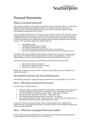 Personal Statements
What is a personal statement?
The personal statement is your chance to persuade an admissions tutor that you – rather than
dozens of other equally well qualified students - are worthy of a place on their course.
Remember, you are aiming to demonstrate: why you want to study the subject and what
makes you the right person for the course!
You have about 4,000 characters, (47 lines of text) in which to convince the tutor that: you are
a highly motivated student who has researched the courses for which you are applying and is
committed to that course of study, that you are self motivated and responsible, and that you
are able to manage your time effectively showing a balance between academic work and other
interests. The tutor will be looking for evidence that you:
 suit academic study
 understand what the course involves
 are capable of independent learning
 are an interesting person who will contribute to university life
 are mature enough to benefit from university life and will complete the course
A personal statement should be targeted towards a specific area of study, in much the same
way that a CV is targeted towards a particular job, so if you are applying for a number of
slightly different courses, you will need to find the common thread that attracts you.
Think of your personal statement as consisting of three main sections describing:
1. why you have chosen the course?
2. what have you gained from your studies?
3. what type of a person you are?
Ideally, your statement should end with a sentence, which emphasises your suitability for a
university education.
How should I structure my Personal Statement?
The following paragraphs suggest the type of information you could include in each section.
Part 1 - Why have you chosen this course?
Possible reasons could be that you:
 enjoy the subject, or particular aspects of the subject – state which aspects and why. It
could be a particular book, a talk or a discussion, which stimulated your interest.
 are looking forward to studying in greater depth – state specific interests
 possess the skills required for the course – state which skills
 are looking forward to putting theory into practice – give details
 have a particular career in mind – state which career and why, plus give details of any
relevant work experience/work shadowing/taster courses.
If you want to become a doctor, dentist, teacher, physiotherapist or vet, relevant work
experience over an extended period of time is essential. Details of this should form about half
of your personal statement.
Part 2 - What have you gained from your studies?
In this section you can provide evidence that you are suited to academic study and can take
responsibility for your own learning. You can do this by:
 