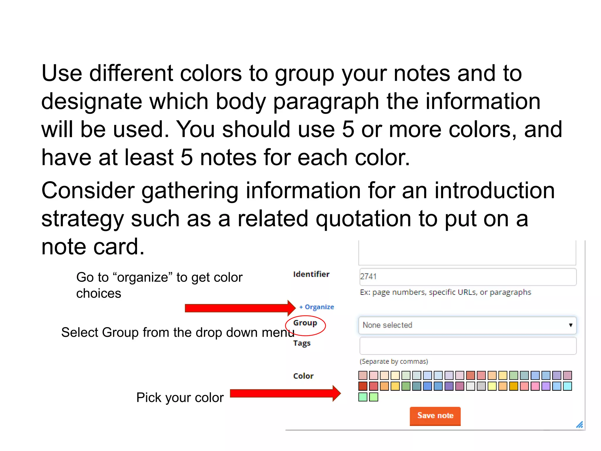 Organize Notes in Easybib
Use different colors to group your notes and to
designate which body paragraph the information
will be used. You should use 5 or more colors, and
have at least 5 notes for each color.
Consider gathering information for an introduction
strategy such as a related quotation to put on a
note card.
Go to “organize” to get color
choices
Select Group from the drop down menu
Pick your color
 