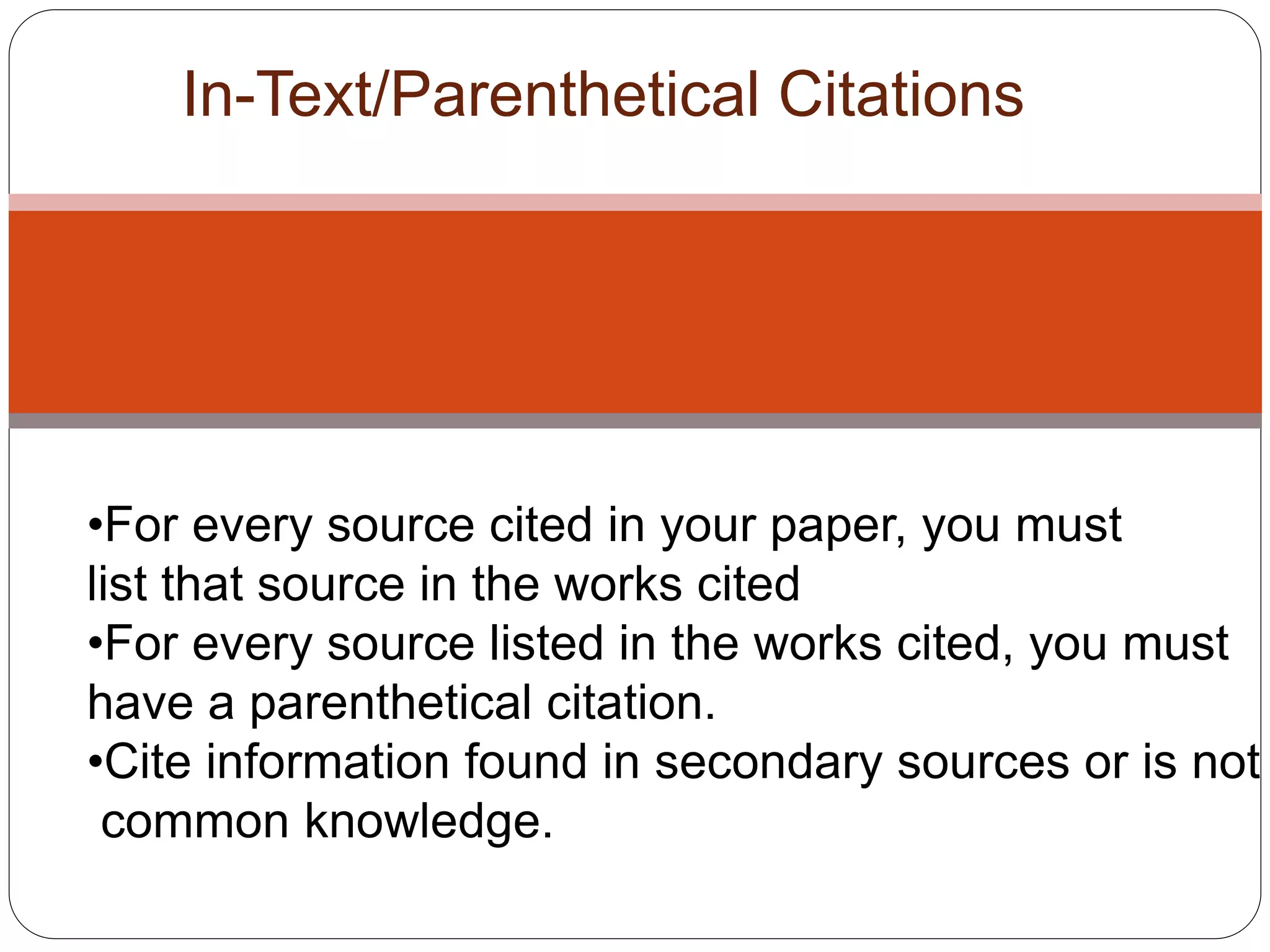 In-Text/Parenthetical Citations
•For every source cited in your paper, you must
list that source in the works cited
•For every source listed in the works cited, you must
have a parenthetical citation.
•Cite information found in secondary sources or is not
common knowledge.
 