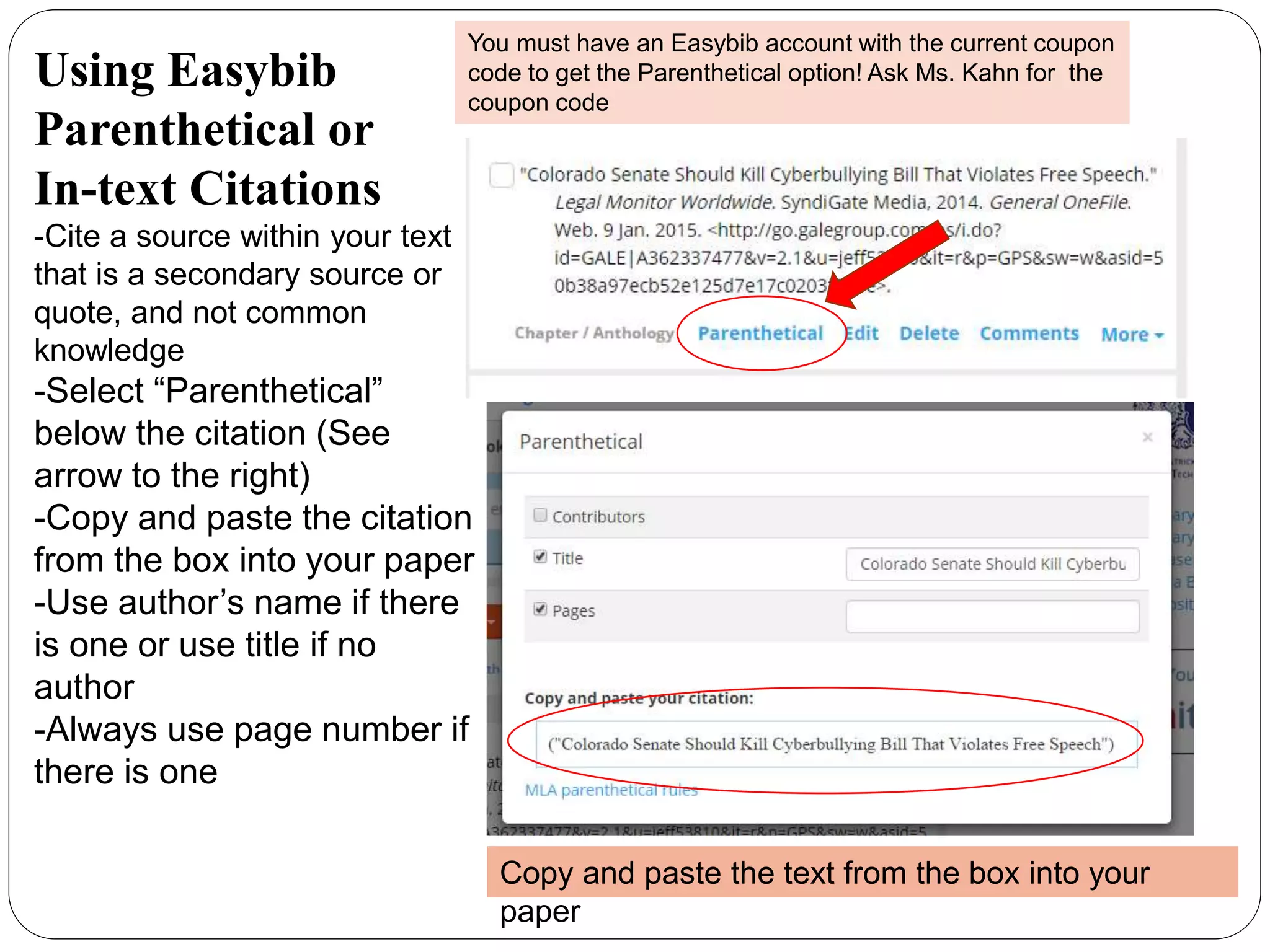 Using Easybib
Parenthetical or
In-text Citations
-Cite a source within your text
that is a secondary source or
quote, and not common
knowledge
-Select “Parenthetical”
below the citation (See
arrow to the right)
-Copy and paste the citation
from the box into your paper
-Use author’s name if there
is one or use title if no
author
-Always use page number if
there is one
You must have an Easybib account with the current coupon
code to get the Parenthetical option! Ask Ms. Kahn for the
coupon code
Copy and paste the text from the box into your
paper
 