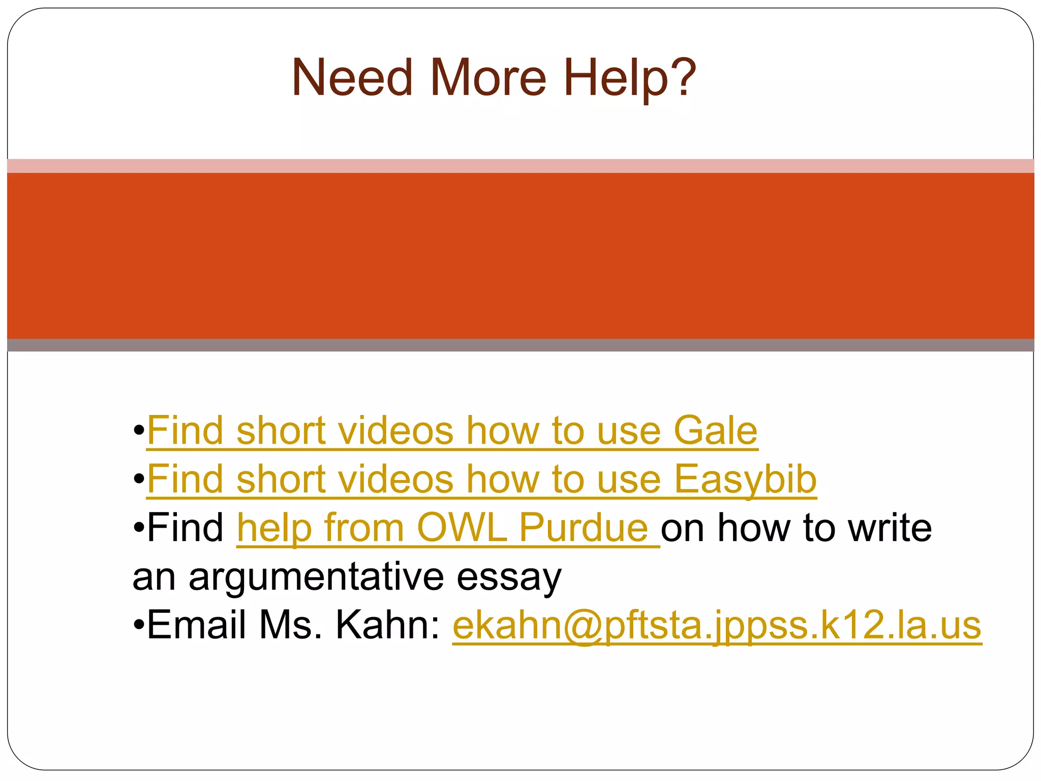 Need More Help?
•Find short videos how to use Gale
•Find short videos how to use Easybib
•Find help from OWL Purdue on how to write
an argumentative essay
•Email Ms. Kahn: ekahn@pftsta.jppss.k12.la.us
 