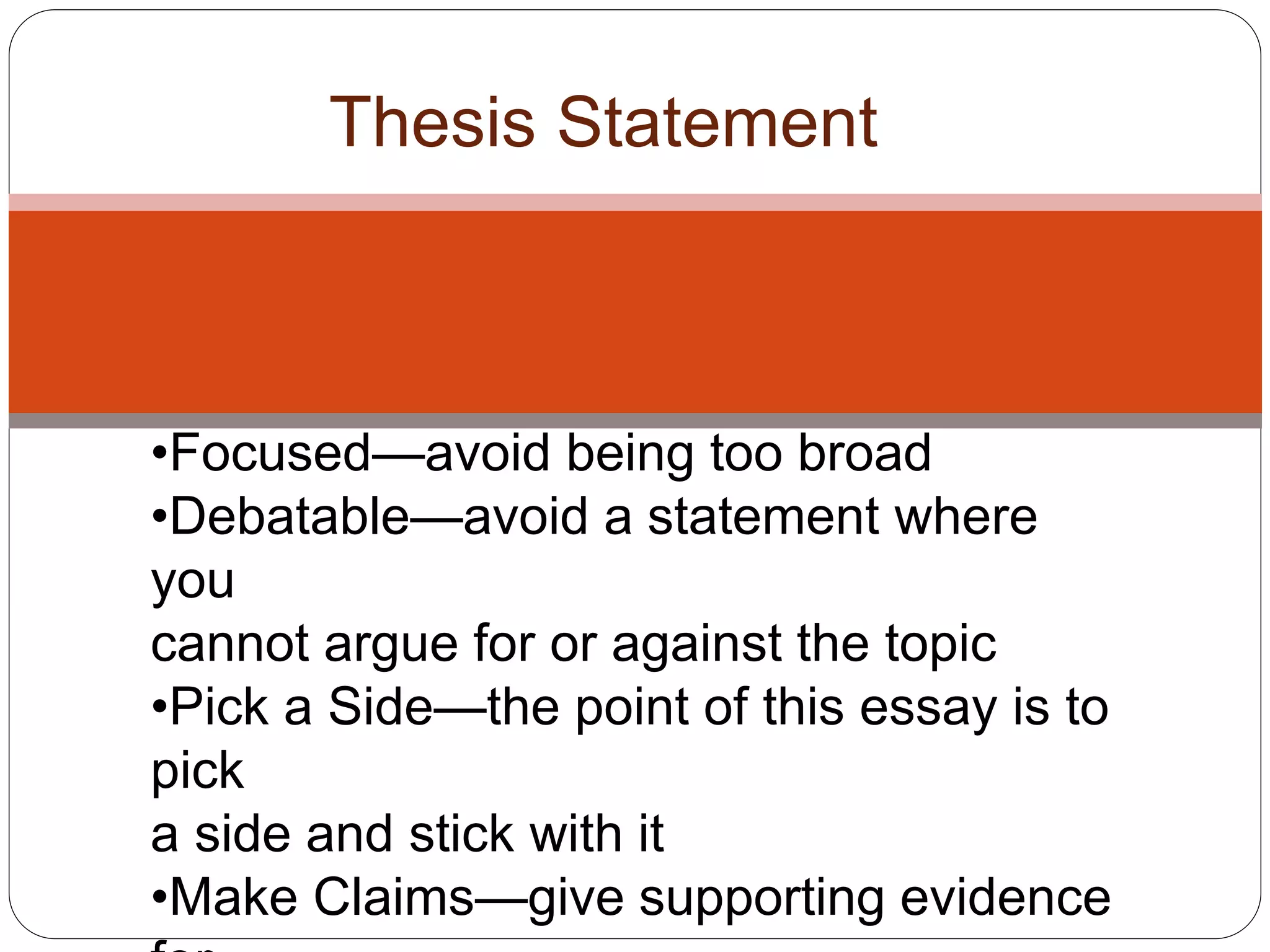 Thesis Statement
•Focused—avoid being too broad
•Debatable—avoid a statement where
you
cannot argue for or against the topic
•Pick a Side—the point of this essay is to
pick
a side and stick with it
•Make Claims—give supporting evidence
 