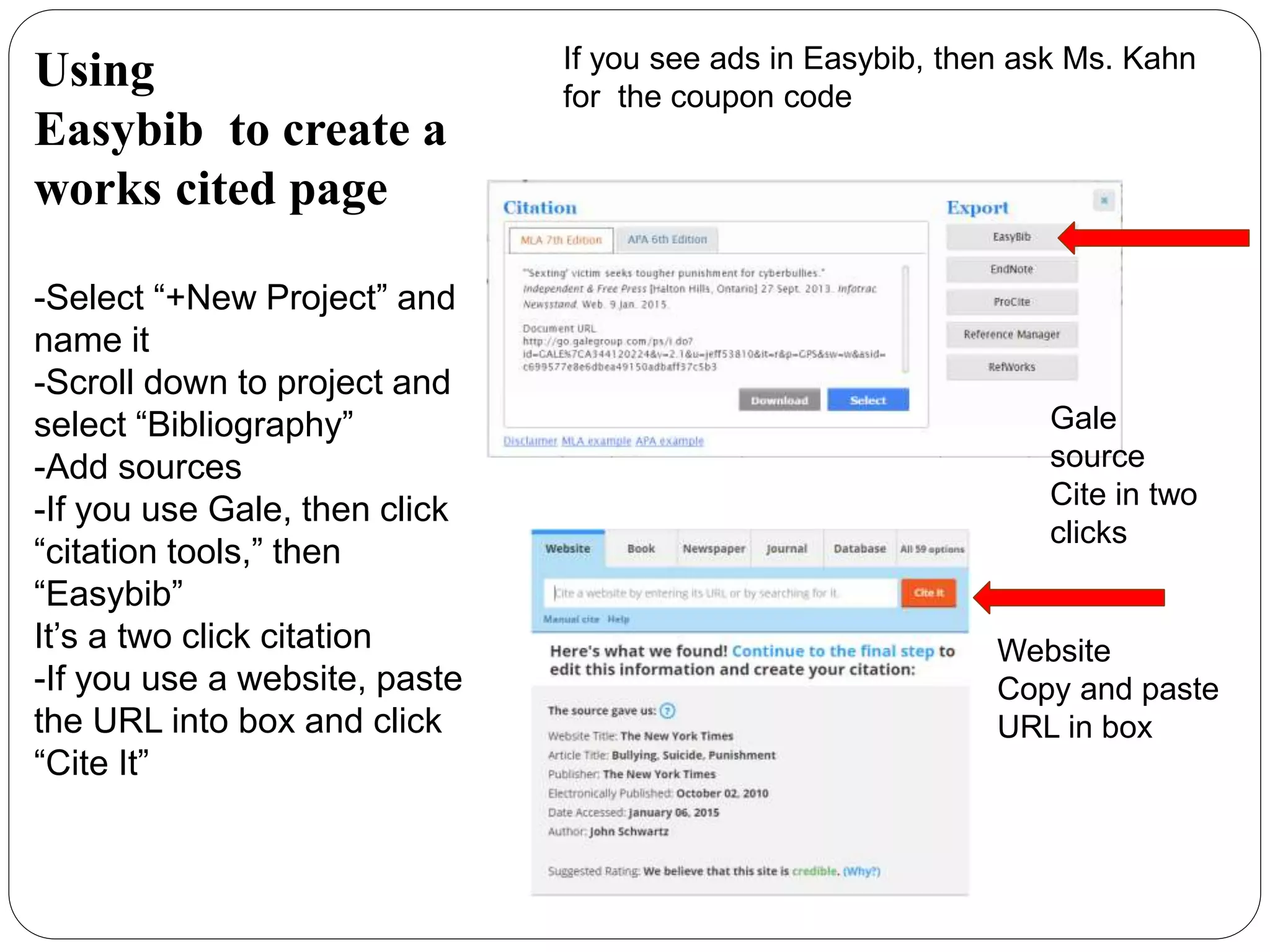 Using
Easybib to create a
works cited page
-Select “+New Project” and
name it
-Scroll down to project and
select “Bibliography”
-Add sources
-If you use Gale, then click
“citation tools,” then
“Easybib”
It’s a two click citation
-If you use a website, paste
the URL into box and click
“Cite It”
If you see ads in Easybib, then ask Ms. Kahn
for the coupon code
Website
Copy and paste
URL in box
Gale
source
Cite in two
clicks
 